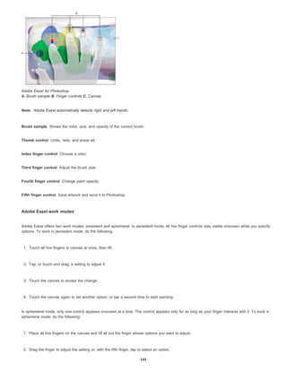 Note:
Brush sample
Thumb control
Index finger control
Third finger control
Fourth finger control
Fifth finger control
Adobe Eazel for Photoshop.
A. Brush sample B. Finger controls C. Canvas
Adobe Eazel automatically detects right and left hands.
Shows the color, size, and opacity of the current brush.
Undo, redo, and erase all.
Choose a color.
Adjust the brush size.
Change paint opacity.
Save artwork and send it to Photoshop.
Adobe Eazel work modes
Adobe Eazel offers two work modes: persistent and ephemeral. In persistent mode, all five finger controls stay visible onscreen while you specify
options. To work in persistent mode, do the following:
1. Touch all five fingers to canvas at once, then lift.
2. Tap, or touch and drag, a setting to adjust it.
3. Touch the canvas to accept the change.
4. Touch the canvas again to set another option, or tap a second time to start painting.
In ephemeral mode, only one control appears onscreen at a time. The control appears only for as long as your finger interacts with it. To work in
ephemeral mode, do the following:
1. Place all five fingers on the canvas and lift all but the finger whose options you want to adjust.
2. Drag the finger to adjust the setting or, with the fifth finger, tap to select an option.
141
 