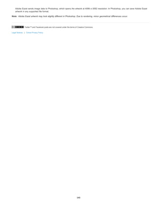 Twitter™ and Facebook posts are not covered under the terms of Creative Commons.
Legal Notices | Online Privacy Policy
Note:
Adobe Eazel sends image data to Photoshop, which opens the artwork at 4096-x-3092 resolution. In Photoshop, you can save Adobe Eazel
artwork in any supported file format.
Adobe Eazel artwork may look slightly different in Photoshop. Due to rendering, minor geometrical differences occur.
143
 