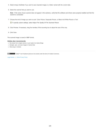 Twitter™ and Facebook posts are not covered under the terms of Creative Commons.
Legal Notices | Online Privacy Policy
Note:
5. Select Unique Subfolder if you want to save imported images in a folder named with the current date.
6. Select the scanner that you want to use.
If the name of your scanner does not appear in the submenu, verify that the software and drivers were properly installed and that the
scanner is connected.
7. Choose the kind of image you want to scan: Color Picture, Grayscale Picture, or Black And White Picture or Text.
To specify custom settings, select Adjust The Quality Of The Scanned Picture.
8. Click Preview. If necessary, drag the handles of the bounding box to adjust the size of the crop.
9. Click Scan.
The scanned image is saved in BMP format.
Adobe also recommends
Get photos from a digital camera or card reader into Adobe Bridge
Navigate, open, and save images in Camera Raw
About plug-in modules
173
 