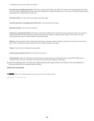 Twitter™ and Facebook posts are not covered under the terms of Creative Commons.
Legal Notices | Online Privacy Policy
document size:viewingDocument Sizes
Document Profile
document dimension, viewingDocument Dimensions
Measurement Scale
scratch size, viewingScratch Sizes
Efficiency
Timing
tools:viewing currentCurrent Tool
32-bit Exposure
is available only if you have Version Cue enabled.
Information on the amount of data in the image. The number on the left represents the printing
size of the image—approximately the size of the saved, flattened file in Adobe Photoshop format. The number on the right indicates the file’s
approximate size, including layers and channels.
The name of the color profile used by the image.
The dimensions of the image.
The scale of the document.
Information on the amount of RAM and the scratch disk used to process the image. The number on
the left represents the amount of memory currently being used by the program to display all open images. The number on the right
represents the total amount of RAM available for processing images.
The percentage of time actually spent performing an operation instead of reading or writing to the scratch disk. If the value is
below 100%, Photoshop is using the scratch disk and is therefore operating more slowly.
The time it took to complete the last operation.
The name of the active tool.
Option for adjusting the preview image for viewing 32-bits-per-channel high dynamic range (HDR) images on your
computer monitor. The slider is available only when the document window displays an HDR image.
Click the file information area of the status bar to display document width, height, channels, and resolution. Control-click (Windows) or
Command-click (Mac OS), to display tile width and height.
Adobe also recommends
189
 