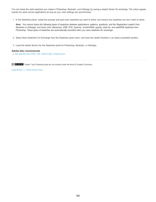 Twitter™ and Facebook posts are not covered under the terms of Creative Commons.
Legal Notices | Online Privacy Policy
Note:
You can share the solid swatches you create in Photoshop, Illustrator, and InDesign by saving a swatch library for exchange. The colors appear
exactly the same across applications as long as your color settings are synchronized.
1. In the Swatches panel, create the process and spot-color swatches you want to share, and remove any swatches you don’t want to share.
You cannot share the following types of swatches between applications: patterns, gradients, and the Registration swatch from
Illustrator or InDesign; and book color references, HSB, XYZ, duotone, monitorRGB, opacity, total ink, and webRGB swatches from
Photoshop. These types of swatches are automatically excluded when you save swatches for exchange.
2. Select Save Swatches For Exchange from the Swatches panel menu, and save the swatch libraries in an easily accessible location.
3. Load the swatch library into the Swatches panel for Photoshop, Illustrator, or InDesign.
Adobe also recommends
Add swatches from HTML, CSS, andSVG files | Creative Cloud
202
 