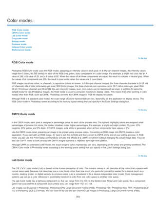 Color modes
To the top
To the top
To the top
RGB Color mode
CMYK Color mode
Lab Color mode
Grayscale mode
Bitmap mode
Duotone mode
Indexed Color mode
Multichannel mode
RGB Color mode
Photoshop RGB Color mode uses the RGB model, assigning an intensity value to each pixel. In 8-bits-per-channel images, the intensity values
range from 0 (black) to 255 (white) for each of the RGB (red, green, blue) components in a color image. For example, a bright red color has an R
value of 246, a G value of 20, and a B value of 50. When the values of all three components are equal, the result is a shade of neutral gray. When
the values of all components are 255, the result is pure white; when the values are 0, pure black.
RGB images use three colors, or channels, to reproduce colors on screen. In 8-bits-per-channel images, the three channels translate to 24 (8 bits
x 3 channels) bits of color information per pixel. With 24-bit images, the three channels can reproduce up to 16.7 million colors per pixel. With
48-bit (16-bits-per-channel) and 96-bit (32-bits-per-channel) images, even more colors can be reproduced per pixel. In addition to being the
default mode for new Photoshop images, the RGB model is used by computer monitors to display colors. This means that when working in color
modes other than RGB, such as CMYK, Photoshop converts the CMYK image to RGB for display on screen.
Although RGB is a standard color model, the exact range of colors represented can vary, depending on the application or display device. The
RGB Color mode in Photoshop varies according to the working space setting that you specify in the Color Settings dialog box.
CMYK Color mode
In the CMYK mode, each pixel is assigned a percentage value for each of the process inks. The lightest (highlight) colors are assigned small
percentages of process ink colors; the darker (shadow) colors higher percentages. For example, a bright red might contain 2% cyan, 93%
magenta, 90% yellow, and 0% black. In CMYK images, pure white is generated when all four components have values of 0%.
Use the CMYK mode when preparing an image to be printed using process colors. Converting an RGB image into CMYK creates a color
separation. If you start with an RGB image, it’s best to edit first in RGB and then convert to CMYK at the end of your editing process. In RGB
mode, you can use the Proof Setup commands to simulate the effects of a CMYK conversion without changing the actual image data. You can
also use CMYK mode to work directly with CMYK images scanned or imported from high-end systems.
Although CMYK is a standard color model, the exact range of colors represented can vary, depending on the press and printing conditions. The
CMYK Color mode in Photoshop varies according to the working space setting that you specify in the Color Settings dialog box.
Lab Color mode
The CIE L*a*b* color model (Lab) is based on the human perception of color. The numeric values in Lab describe all the colors that a person with
normal vision sees. Because Lab describes how a color looks rather than how much of a particular colorant is needed for a device (such as a
monitor, desktop printer, or digital camera) to produce colors, Lab is considered to be a device-independent color model. Color management
systems use Lab as a color reference to predictably transform a color from one color space to another color space.
The Lab Color mode has a lightness component (L) that can range from 0 to 100. In the Adobe Color Picker and Color panel, the a component
(green-red axis) and the b component (blue-yellow axis) can range from +127 to –128.
Lab images can be saved in Photoshop, Photoshop EPS, Large Document Format (PSB), Photoshop PDF, Photoshop Raw, TIFF, Photoshop DCS
1.0, or Photoshop DCS 2.0 formats. You can save 48-bit (16-bits-per-channel) Lab images in Photoshop, Large Document Format (PSB),
211
 