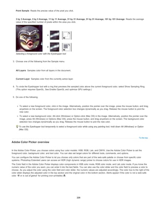 Point Sample
3 by 3 Average, 5 by 5 Average, 11 by 11 Average, 31 by 31 Average, 51 by 51 Average, 101 by 101 Average
All Layers
Current Layer
To the top
Reads the precise value of the pixel you click.
Reads the average
value of the specified number of pixels within the area you click.
Selecting a foreground color with the Eyedropper tool
3. Choose one of the following from the Sample menu:
Samples color from all layers in the document.
Samples color from the currently active layer.
4. To circle the Eyedropper tool with a ring that previews the sampled color above the current foreground color, select Show Sampling Ring.
(This option requires OpenGL. See Enable OpenGL and optimize GPU settings.)
5. Do one of the following:
To select a new foreground color, click in the image. Alternatively, position the pointer over the image, press the mouse button, and drag
anywhere on the screen. The foreground color selection box changes dynamically as you drag. Release the mouse button to pick the
new color.
To select a new background color, Alt-click (Windows) or Option-click (Mac OS) in the image. Alternatively, position the pointer over the
image, press Alt (Windows) or Options (Mac OS), press the mouse button, and drag anywhere on the screen. The background color
selection box changes dynamically as you drag. Release the mouse button to pick the new color.
To use the Eyedropper tool temporarily to select a foreground color while using any painting tool, hold down Alt (Windows) or Option
(Mac OS).
Adobe Color Picker overview
In the Adobe Color Picker, you choose colors using four color models: HSB, RGB, Lab, and CMYK. Use the Adobe Color Picker to set the
foreground color, background color, and text color. You can also set target colors for different tools, commands, and options.
You can configure the Adobe Color Picker to let you choose only colors that are part of the web-safe palette or choose from specific color
systems. Photoshop Extended users can access an HDR (high dynamic range) picker to choose colors for use in HDR images.
The Color field in the Adobe Color Picker displays color components in HSB color mode, RGB color mode, and Lab color mode. If you know the
numeric value of the color you want, you can enter it into the text fields. You can also use the color slider and the color field to preview a color to
choose. As you adjust the color using the color field and color slider, the numeric values are adjusted accordingly. The color box to the right of the
color slider displays the adjusted color in the top section and the original color in the bottom section. Alerts appear if the color is not a web-safe
color or is out of gamut for printing (non-printable) .
220
 