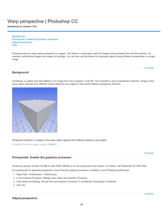 Warp perspective | Photoshop CC
Introduced in version 14.2
To the top
To the top
To the top
Background
Prerequisite: Enable the graphics processor
Adjust perspective
FAQ
Photoshop lets you easily adjust perspective in images. This feature is particularly useful for images having straight lines and flat surfaces—for
example, architectural images and images of buildings. You can also use this feature to composite objects having different perspectives in a single
image.
Background
Sometimes, an object may look different in an image from how it appears in real life. This mismatch is due to perspective distortion. Images of the
same object captured from different camera distances and angles of view exhibit different perspective distortion.
Perspective distortion in images of the same object captured from different distances and angles
(Creative Commons image courtesy: SharkD)
Prerequisite: Enable the graphics processor
Photoshop requires at least 512 MB of video RAM (VRAM) to run the perspective warp feature. For details, see Photoshop CC GPU FAQ.
As a prerequisite to adjusting perspective, ensure that the graphics processor is enabled in your Photoshop preferences.
1. Select Edit > Preferences > Performance.
2. In the Graphics Processor Settings area, select Use Graphics Processor.
3. Click Advanced Settings. Ensure that Use Graphics Processor To Accelerate Computation is selected.
4. Click OK.
Adjust perspective
18
 