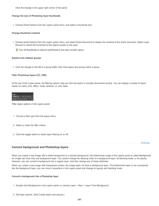 To the top
Click the triangle in the upper right corner of the panel.
Change the size of Photoshop layer thumbnails
Choose Panel Options from the Layers panel menu, and select a thumbnail size.
Change thumbnail contents
Choose panel Options from the Layers panel menu, and select Entire Document to display the contents of the entire document. Select Layer
Bounds to restrict the thumbnail to the object’s pixels on the layer.
Turn off thumbnails to improve performance and save monitor space.
Expand and collapse groups
Click the triangle to the left of a group folder. See View layers and groups within a group.
Filter Photoshop layers (CC, CS6)
At the top of the Layers panel, the filtering options help you find key layers in complex documents quickly. You can display a subset of layers
based on name, kind, effect, mode, attribute, or color label.
Filter layers options in the Layers panel
1. Choose a filter type from the popup menu.
2. Select or enter the filter criteria.
3. Click the toggle switch to switch layer filtering on or off.
Convert background and Photoshop layers
When you create a new image with a white background or a colored background, the bottommost image in the Layers panel is called Background.
An image can have only one background layer. You cannot change the stacking order of a background layer, its blending mode, or its opacity.
However, you can convert a background into a regular layer, and then change any of these attributes.
When you create a new image with transparent content, the image does not have a background layer. The bottommost layer is not constrained
like the background layer; you can move it anywhere in the Layers panel and change its opacity and blending mode.
Convert a background into a Photoshop layer
1. Double-click Background in the Layers panel, or choose Layer > New > Layer From Background.
2. Set layer options. (See Create layers and groups.)
247
 