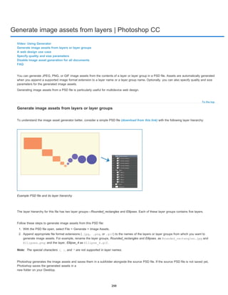 Generate image assets from layers | Photoshop CC
To the top
Note:
Video: Using Generator
Generate image assets from layers or layer groups
A web design use case
Specify quality and size parameters
Disable image asset generation for all documents
FAQ
You can generate JPEG, PNG, or GIF image assets from the contents of a layer or layer group in a PSD file. Assets are automatically generated
when you append a supported image format extension to a layer name or a layer group name. Optionally, you can also specify quality and size
parameters for the generated image assets.
Generating image assets from a PSD file is particularly useful for multidevice web design.
Generate image assets from layers or layer groups
To understand the image asset generator better, consider a simple PSD file (download from this link) with the following layer hierarchy:
Example PSD file and its layer hierarchy
The layer hierarchy for this file has two layer groups—Rounded_rectangles and Ellipses. Each of these layer groups contains five layers.
Follow these steps to generate image assets from this PSD file:
1. With the PSD file open, select File > Generate > Image Assets.
2. Append appropriate file format extensions (.jpg, .png, or .gif) to the names of the layers or layer groups from which you want to
generate image assets. For example, rename the layer groups, Rounded_rectangles and Ellipses, as Rounded_rectangles.jpg and
Ellipses.png; and the layer, Ellipse_4 as Ellipse_4.gif.
The special characters /, :, and * are not supported in layer names.
Photoshop generates the image assets and saves them in a subfolder alongside the source PSD file. If the source PSD file is not saved yet,
Photoshop saves the generated assets in a
new folder on your Desktop.
250
 