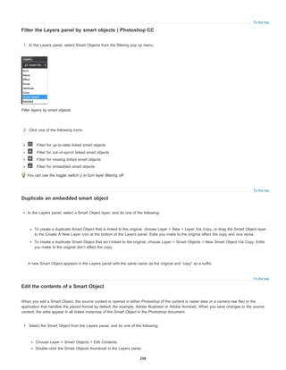 To the top
To the top
To the top
Filter the Layers panel by smart objects | Photoshop CC
1. In the Layers panel, select Smart Objects from the filtering pop up menu.
Filter layers by smart objects
2. Click one of the following icons:
Filter for up-to-date linked smart objects
Filter for out-of-synch linked smart objects
Filter for missing linked smart objects
Filter for embedded smart objects
You can use the toggle switch () to turn layer filtering off.
Duplicate an embedded smart object
In the Layers panel, select a Smart Object layer, and do one of the following:
To create a duplicate Smart Object that is linked to the original, choose Layer > New > Layer Via Copy, or drag the Smart Object layer
to the Create A New Layer icon at the bottom of the Layers panel. Edits you make to the original affect the copy and vice versa.
To create a duplicate Smart Object that isn’t linked to the original, choose Layer > Smart Objects > New Smart Object Via Copy. Edits
you make to the original don’t affect the copy.
A new Smart Object appears in the Layers panel with the same name as the original and “copy” as a suffix.
Edit the contents of a Smart Object
When you edit a Smart Object, the source content is opened in either Photoshop (if the content is raster data or a camera raw file) or the
application that handles the placed format by default (for example, Adobe Illustrator or Adobe Acrobat). When you save changes to the source
content, the edits appear in all linked instances of the Smart Object in the Photoshop document.
1. Select the Smart Object from the Layers panel, and do one of the following:
Choose Layer > Smart Objects > Edit Contents.
Double-click the Smart Objects thumbnail in the Layers panel.
258
 