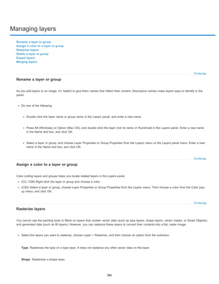 Managing layers
To the top
To the top
To the top
Type
Shape
Rename a layer or group
Assign a color to a layer or group
Rasterize layers
Delete a layer or group
Export layers
Merging layers
Rename a layer or group
As you add layers to an image, it’s helpful to give them names that reflect their content. Descriptive names make layers easy to identify in the
panel.
Do one of the following:
Double-click the layer name or group name in the Layers panel, and enter a new name.
Press Alt (Windows) or Option (Mac OS), and double-click the layer (not its name or thumbnail) in the Layers panel. Enter a new name
in the Name text box, and click OK.
Select a layer or group, and choose Layer Properties or Group Properties from the Layers menu or the Layers panel menu. Enter a new
name in the Name text box, and click OK.
Assign a color to a layer or group
Color coding layers and groups helps you locate related layers in the Layers panel.
(CC, CS6) Right-click the layer or group and choose a color.
(CS5) Select a layer or group, choose Layer Properties or Group Properties from the Layers menu. Then choose a color from the Color pop-
up menu, and click OK.
Rasterize layers
You cannot use the painting tools or filters on layers that contain vector data (such as type layers, shape layers, vector masks, or Smart Objects)
and generated data (such as fill layers). However, you can rasterize these layers to convert their contents into a flat, raster image.
Select the layers you want to rasterize, choose Layer > Rasterize, and then choose an option from the submenu:
Rasterizes the type on a type layer. It does not rasterize any other vector data on the layer.
Rasterizes a shape layer.
261
 