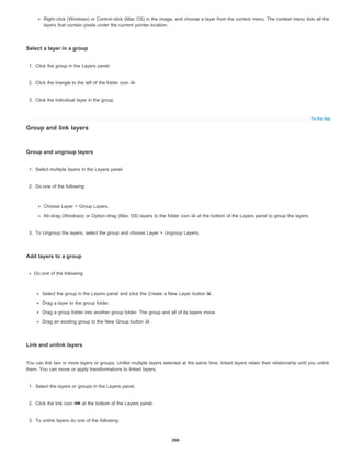 To the top
Right-click (Windows) or Control-click (Mac OS) in the image, and choose a layer from the context menu. The context menu lists all the
layers that contain pixels under the current pointer location.
Select a layer in a group
1. Click the group in the Layers panel.
2. Click the triangle to the left of the folder icon .
3. Click the individual layer in the group.
Group and link layers
Group and ungroup layers
1. Select multiple layers in the Layers panel.
2. Do one of the following:
Choose Layer > Group Layers.
Alt-drag (Windows) or Option-drag (Mac OS) layers to the folder icon at the bottom of the Layers panel to group the layers.
3. To Ungroup the layers, select the group and choose Layer > Ungroup Layers.
Add layers to a group
Do one of the following:
Select the group in the Layers panel and click the Create a New Layer button .
Drag a layer to the group folder.
Drag a group folder into another group folder. The group and all of its layers move.
Drag an existing group to the New Group button .
Link and unlink layers
You can link two or more layers or groups. Unlike multiple layers selected at the same time, linked layers retain their relationship until you unlink
them. You can move or apply transformations to linked layers.
1. Select the layers or groups in the Layers panel.
2. Click the link icon at the bottom of the Layers panel.
3. To unlink layers do one of the following:
266
 