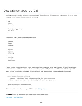 Copy CSS from layers | CC, CS6
Twitter™ and Facebook posts are not covered under the terms of Creative Commons.
Legal Notices | Online Privacy Policy
Note:
Copy CSS generates Cascading Style Sheet (CSS) properties from shape or text layers. The CSS is copied to the clipboard and can be pasted
into a style sheet. For shapes it captures values for the following:
size
position
stroke color
fill color (including gradients)
drop shadow
For text layers, Copy CSS also captures the following values:
font family
font size
font weight
line height
underline
strikethrough
superscript
subscript
text alignment
Copying CSS from a layer group containing shapes or text creates a class for each layer as well as a Group class. The Group class represents a
parent div containing child divs that correspond to the layers in the group. The top/left values for the child divs are in relation to the parent div.
The Copy CSS command does not work with Smart Objects or when selecting multiple shape/text layers that are not grouped.
1. In the Layers panel, do one of the following:
Right-click a shape/text layer or layer group and choose Copy CSS from the context menu.
Select a shape/text layer or layer group and choose Copy CSS from the Layers panel menu.
2. Paste the code into your style sheet document.
For more information on creating web pages with Photoshop, see Slicing web pages.
268
 
