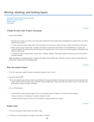 Moving, stacking, and locking layers
To the top
Note:
To the top
To the top
Change the stack order of layers and groups
Move the content of layers
Rotate a layer
Lock layers
Change the stack order of layers and groups
Do one of the following:
Drag the layer or group up or down in the Layers panel. Release the mouse button when the highlighted line appears where you want to
place the layer or group.
To move a layer into a group, drag a layer to the group folder . If the group is closed, the layer is placed at the bottom of the group.
Select a layer or group, choose Layer > Arrange, and choose a command from the submenu. If the selected item is in a group, the
command applies to the stacking order within the group. If the selected item is not in a group, the command applies to the stacking order
within the Layers panel.
To reverse the order of selected layers, choose Layer > Arrange > Reverse. These options appear dimmed if you do not have at least
two layers selected.
By definition, the background layer is always at the bottom of the stacking order. Therefore, the Send To Back command places the
selected item directly above the background layer.
Move the content of layers
1. From the Layers panel, select the layers containing the objects you want to move.
2. Select the Move tool .
You can select the layers that you want to move directly in the document window. In the Move tool’s options bar, select Auto Select, the
choose Layer from the drop-down menu. Shift-click to select multiple layers. Select Auto Select, then choose Group, to select the entire
group when you select one layer in the group.
3. Do one of the following:
In the document window, drag any object onto one of the selected layers. (All objects on the layer will move together.)
Press an arrow key on the keyboard to nudge the objects by 1 pixel.
Hold down Shift and press an arrow key on the keyboard to nudge the objects by 10 pixels.
Rotate a layer
1. From the Layers panel, select the layer you want to rotate.
2. If anything is currently selected in the image, choose Select > Deselect.
270
 
