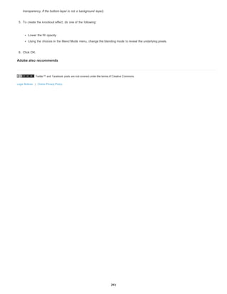 Twitter™ and Facebook posts are not covered under the terms of Creative Commons.
Legal Notices | Online Privacy Policy
transparency, if the bottom layer is not a background layer).
5. To create the knockout effect, do one of the following:
Lower the fill opacity.
Using the choices in the Blend Mode menu, change the blending mode to reveal the underlying pixels.
6. Click OK.
Adobe also recommends
291
 