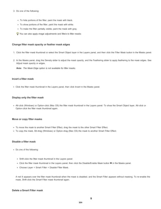 Note:
3. Do one of the following:
To hide portions of the filter, paint the mask with black.
To show portions of the filter, paint the mask with white.
To make the filter partially visible, paint the mask with gray.
You can also apply image adjustments and filters to filter masks.
Change filter mask opacity or feather mask edges
1. Click the filter mask thumbnail or select the Smart Object layer in the Layers panel, and then click the Filter Mask button in the Masks panel.
2. In the Masks panel, drag the Density slider to adjust the mask opacity, and the Feathering slider to apply feathering to the mask edges. See
Adjust mask opacity or edges.
The Mask Edge option is not available for filter masks.
Invert a filter mask
Click the filter mask thumbnail in the Layers panel, then click Invert in the Masks panel.
Display only the filter mask
Alt-click (Windows) or Option-click (Mac OS) the filter mask thumbnail in the Layers panel. To show the Smart Object layer, Alt-click or
Option-click the filter mask thumbnail again.
Move or copy filter masks
To move the mask to another Smart Filter Effect, drag the mask to the other Smart Filter Effect.
To copy the mask, Alt-drag (Windows) or Option-drag (Mac OS) the mask to another Smart Filter Effect.
Disable a filter mask
Do one of the following:
Shift-click the filter mask thumbnail in the Layers panel.
Click the filter mask thumbnail in the Layers panel, then click the Disable/Enable Mask button in the Masks panel.
Choose Layer > Smart Filter > Disable Filter Mask.
A red X appears over the filter mask thumbnail when the mask is disabled, and the Smart Filter appears without masking. To re-enable the
mask, Shift-click the Smart Filter mask thumbnail again.
Delete a Smart Filter mask
304
 