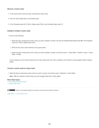 Twitter™ and Facebook posts are not covered under the terms of Creative Commons.
Legal Notices | Online Privacy Policy
Note:
Remove a vector mask
1. In the Layers panel, select the layer containing the vector mask.
2. Click the Vector Mask button in the Masks panel.
3. In the Properties panel (CC, CS6) or Masks panel (CS5), click the Delete Mask button .
Disable or enable a vector mask
Do one of the following:
Select the layer containing the vector mask you want to disable or enable, and click the Disable/Enable Mask button in the Properties
panel (CC, CS6) or Masks panel (CS5).
Shift-click the vector mask thumbnail in the Layers panel.
Select the layer containing the vector mask you want to disable or enable, and choose Layer > Vector Mask > Disable or Layer > Vector
Mask > Enable.
A red X appears over the mask thumbnail in the Layers panel when the mask is disabled, and the layer’s content appears without masking
effects.
Convert a vector mask to a layer mask
Select the layer containing the vector mask you want to convert, and choose Layer > Rasterize > Vector Mask.
After you rasterize a vector mask, you can’t change it back into a vector object.
More Help Topics
About masks and alpha channels
Applying filters video
312
 