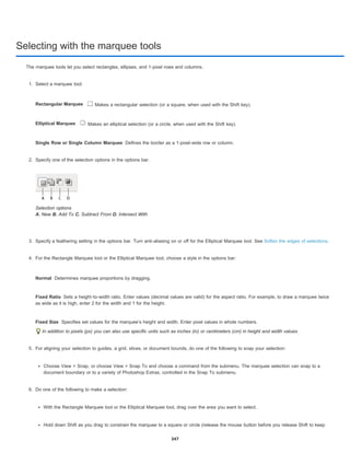 Selecting with the marquee tools
Rectangular Marquee
Elliptical Marquee
Single Row or Single Column Marquee
Normal
Fixed Ratio
Fixed Size
The marquee tools let you select rectangles, ellipses, and 1-pixel rows and columns.
1. Select a marquee tool:
Makes a rectangular selection (or a square, when used with the Shift key).
Makes an elliptical selection (or a circle, when used with the Shift key).
Defines the border as a 1-pixel-wide row or column.
2. Specify one of the selection options in the options bar.
Selection options
A. New B. Add To C. Subtract From D. Intersect With
3. Specify a feathering setting in the options bar. Turn anti-aliasing on or off for the Elliptical Marquee tool. See Soften the edges of selections.
4. For the Rectangle Marquee tool or the Elliptical Marquee tool, choose a style in the options bar:
Determines marquee proportions by dragging.
Sets a height-to-width ratio. Enter values (decimal values are valid) for the aspect ratio. For example, to draw a marquee twice
as wide as it is high, enter 2 for the width and 1 for the height.
Specifies set values for the marquee’s height and width. Enter pixel values in whole numbers.
In addition to pixels (px) you can also use specific units such as inches (in) or centimeters (cm) in height and width values.
5. For aligning your selection to guides, a grid, slices, or document bounds, do one of the following to snap your selection:
Choose View > Snap, or choose View > Snap To and choose a command from the submenu. The marquee selection can snap to a
document boundary or to a variety of Photoshop Extras, controlled in the Snap To submenu.
6. Do one of the following to make a selection:
With the Rectangle Marquee tool or the Elliptical Marquee tool, drag over the area you want to select.
Hold down Shift as you drag to constrain the marquee to a square or circle (release the mouse button before you release Shift to keep
347
 