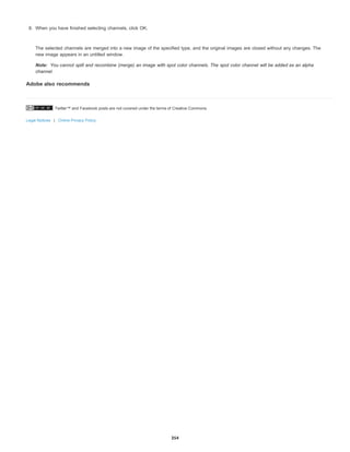 Twitter™ and Facebook posts are not covered under the terms of Creative Commons.
Legal Notices | Online Privacy Policy
Note:
8. When you have finished selecting channels, click OK.
The selected channels are merged into a new image of the specified type, and the original images are closed without any changes. The
new image appears in an untitled window.
You cannot split and recombine (merge) an image with spot color channels. The spot color channel will be added as an alpha
channel.
Adobe also recommends
354
 