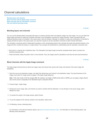Channel calculations
To the top
To the top
Note:
Blending layers and channels
Blend channels with the Apply Image command
Blend channels with the Calculations command
Add and Subtract blending modes
Blending layers and channels
You can use the blending effects associated with layers to combine channels within and between images into new images. You can use either the
Apply Image command (on single and composite channels) or the Calculations command (on single channels). These commands offer two
additional blending modes not available in the Layers panel—Add and Subtract. Although it’s possible to create new combinations of channels by
copying channels to layers in the Layers panel, you may find it quicker to use the calculation commands to blend channel information.
The calculation commands perform mathematical operations on the corresponding pixels of two channels (the pixels with identical locations in the
image) and then combine the results in a single channel. Two concepts are fundamental to understanding how the calculation commands work.
Each pixel in a channel has a brightness value. The Calculations and Apply Image commands manipulate these values to produce the
resulting composite pixels.
These commands overlay the pixels in two or more channels. Thus, the images used for calculations must have the same pixel dimensions.
Blend channels with the Apply Image command
The Apply Image command lets you blend one image’s layer and channel (the source) with a layer and channel of the active image (the
destination).
1. Open the source and destination images, and select the desired layer and channel in the destination image. The pixel dimensions of the
images must match for image names to appear in the Apply Image dialog box.
If the color modes of the two images differ (for example, one image is RGB and the other is CMYK), you can apply a single channel
(but not the source’s composite) to the destination layer’s composite channel.
2. Choose Image > Apply Image.
3. Choose the source image, layer, and channel you want to combine with the destination. To use all layers in the source image, select
Merged For Layer.
4. To preview the results in the image window, select Preview.
5. To use the negative of the channel contents in the calculation, select Invert.
6. For Blending, choose a blending option.
For information on the Add and Subtract options, see Add and Subtract blending modes . For information on other blending options, see
Blending mode descriptions.
358
 