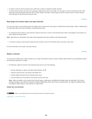 Twitter™ and Facebook posts are not covered under the terms of Creative Commons.
Legal Notices | Online Privacy Policy
To the top
Note:
To the top
Note:
To select a channel, click the channel name. Shift-click to select (or deselect) multiple channels.
To edit a channel, select it and then use a painting or editing tool to paint in the image. You can paint on only one channel at a time. Paint
with white to add the selected channel’s color at 100% intensity. Paint with a value of gray to add the channel’s color at a lower intensity.
Paint with black to fully remove the channel’s color.
Rearrange and rename alpha and spot channels
You can move alpha or spot channels above the default color channels only if the image is in Multichannel mode (Image > Mode > Multichannel).
For information about that mode’s limitations, see Multichannel mode.
To change the order of alpha or spot channels, drag the channel up or down in the Channels panel. When a line appears in the position you
want, release the mouse button.
Spot colors are overprinted in the order of their appearance from top to bottom in the Channels panel.
To rename an alpha or spot channel, double-click the channel’s name in the Channels panel, and enter a new name.
For more information, see Create a new spot channel.
Delete a channel
You may want to delete spot or alpha channels you no longer need before saving an image. Complex alpha channels can substantially increase
the disk space required for an image.
In Photoshop, select the channel in the Channels panel and do one of the following:
Alt-click (Windows) or Option-click (Mac OS) the Delete icon .
Drag the channel name in the panel to the Delete icon.
Choose Delete Channel from the Channels panel menu.
Click the Delete icon at the bottom of the panel, and then click Yes.
When you delete a color channel from a file with layers, visible layers are flattened and hidden layers are discarded. This is done
because removing a color channel converts the image to Multichannel mode, which does not support layers. An image isn’t flattened when
you delete an alpha channel, a spot channel, or a quick mask.
Adobe also recommends
363
 