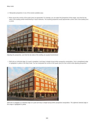 Warp mode
2. Manipulate perspective in one of the several available ways:
Move around the corners of the quads (pins) as appropriate. For example, you can adjust the perspective of this image, such that the two
sides of the building exhibit foreshortening in equal measures. The resulting perspective would approximate a direct view of the building from
a corner.
Adjusting the perspective, such that the two sides of the building are equally foreshortened
Shift-click an individual edge of a quad to straighten it and keep it straight during further perspective manipulation. Such a straightened edge
is highlighted in yellow in the Warp mode. You can manipulate the corners of the quads (pins) for finer control while adjusting perspective.
Shift-click to straighten an individual edge of a quad and keep it straight during further perspective manipulation. The rightmost selected edge in
this image is highlighted in yellow.
373
 