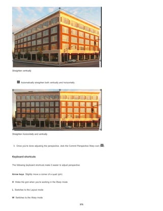 Arrow keys
H
L
W
Straighten vertically
Automatically straighten both vertically and horizontally
Straighten horizontally and vertically
3. Once you're done adjusting the perspective, click the Commit Perspective Warp icon ( ).
Keyboard shortcuts
The following keyboard shortcuts make it easier to adjust perspective:
Slightly move a corner of a quad (pin)
Hides the grid when you're working in the Warp mode
Switches to the Layout mode
Switches to the Warp mode
375
 