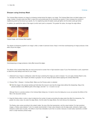 To the top
5. Click OK.
Sharpen using Unsharp Mask
The Unsharp Mask sharpens an image by increasing contrast along the edges in an image. The Unsharp Mask does not detect edges in an
image. Instead, it locates pixels that differ in value from surrounding pixels by the threshold you specify. It then increases the contrast of
neighboring pixels by the amount you specify. So, for neighboring pixels the lighter pixels get lighter and the darker pixels get darker.
In addition, you specify the radius of the region to which each pixel is compared. The greater the radius, the larger the edge effects.
Original image, and Unsharp Mask applied
The degree of sharpening applied to an image is often a matter of personal choice. Keep in mind that oversharpening an image produces a halo
effect around the edges.
Oversharpening an image produces a halo effect around the edges.
The effects of the Unsharp Mask filter are more pronounced on-screen than in high-resolution output. If your final destination is print, experiment
to determine what settings work best for your image.
1. (Optional) If your image is multilayered, select the layer containing the image you want to sharpen. You can apply Unsharp Mask to only
one layer at a time, even if layers are linked or grouped. You can merge the layers before applying the Unsharp Mask filter.
2. Choose Filter > Sharpen > Unsharp Mask. Make sure the Preview option is selected.
Click the image in the preview window and hold down the mouse to see how the image looks without the sharpening. Drag in the
preview window to see different parts of the image, and click + or – to zoom in or out.
Although there is a preview window in the Unsharp Mask dialog box, it’s best to move the dialog box so you can preview the effects of the
filter in the document window.
3. Drag the Radius slider or enter a value to determine the number of pixels surrounding the edge pixels that affect the sharpening. The
greater the radius value, the wider the edge effects. And the wider the edge effects, the more obvious the sharpening.
The Radius value varies according to the subject matter, the size of the final reproduction, and the output method. For high-resolution
images, a Radius value between 1 and 2 is usually recommended. A lower value sharpens only the edge pixels, whereas a higher value
sharpens a wider band of pixels. This effect is much less noticeable in print than on-screen, because a 2-pixel radius represents a smaller
area in a high-resolution printed image.
385
 