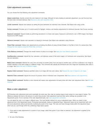 To the top
Adjust Levels Auto
Levels command
Curves command
Exposure command
Vibrance command
Photo Filter command
Color Balance command
Hue/Saturation command
Match Color command
Replace Color command
Selective Color command
Channel Mixer command
To the top
Color adjustment commands
You can choose from the following color adjustment commands:
Quickly corrects the color balance in an image. Although its name implies an automatic adjustment, you can fine-tune how
the Auto Color command behaves. See Remove a color cast using Auto Color.
Adjusts color balance by setting the pixel distribution for individual color channels. See Adjust color using Levels.
Provides up to 14 control points for highlight, midtone, and shadow adjustments for individual channels. See Curves overview.
Adjusts tonality by performing calculations in a linear color space. Exposure is primarily for use in HDR images. See Adjust
Exposure for HDR images.
Adjusts color saturation so clipping is minimized. See Adjust color saturation using Vibrance.
Makes color adjustments by simulating the effects of using a Kodak Wratten or Fuji filter in front of a camera lens. See
Change the color balance using the Photo Filter command.
Changes the overall mixture of colors in an image. See Apply the Color Balance adjustment.
Adjusts the hue, saturation, and lightness values of the entire image or of individual color components. See Adjust
hue and saturation.
Matches the color: from one photo to another photo, from one layer to another layer, and from a selection in an image to
another selection in the same image or a different image. This command also adjusts the luminance and color range and neutralizes color casts in
an image. See Match the color in different images.
Replaces specified colors in an image with new color values. See Replace the color of objects in an image.
Adjusts the amount of process colors in individual color components. See Make selective color adjustments.
Modifies a color channel and makes color adjustments not easily done with other color adjustment tools. See Mix color
channels.
Make a color adjustment
All Photoshop color adjustment tools work essentially the same way; they map an existing range of pixel values to a new range of values. The
difference between the tools is the amount of control they provide. Color adjustment tools and their option settings are accessed in the
Adjustments panel. For an overview of the color adjustment tools, see Color adjustment commands.
You can adjust the color in an image in different ways. The most flexible method is to use an adjustment layer. When you select a color
adjustment tool in the Adjustments panel, Photoshop automatically creates an adjustment layer. Adjustment layers let you experiment with color
and tonal adjustments without permanently modifying the pixels in the image. The color and tonal changes reside within the adjustment layer,
which acts as a veil through which the underlying image layers appear.
1. If you want to make adjustments to a portion of your image, select that portion. If you make no selection, the adjustment is applied to the
entire image.
2. Do one of the following:
393
 