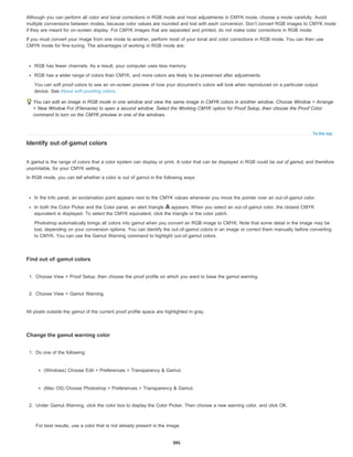 To the top
Although you can perform all color and tonal corrections in RGB mode and most adjustments in CMYK mode, choose a mode carefully. Avoid
multiple conversions between modes, because color values are rounded and lost with each conversion. Don’t convert RGB images to CMYK mode
if they are meant for on-screen display. For CMYK images that are separated and printed, do not make color corrections in RGB mode.
If you must convert your image from one mode to another, perform most of your tonal and color corrections in RGB mode. You can then use
CMYK mode for fine-tuning. The advantages of working in RGB mode are:
RGB has fewer channels. As a result, your computer uses less memory.
RGB has a wider range of colors than CMYK, and more colors are likely to be preserved after adjustments.
You can soft proof colors to see an on-screen preview of how your document’s colors will look when reproduced on a particular output
device. See About soft-proofing colors.
You can edit an image in RGB mode in one window and view the same image in CMYK colors in another window. Choose Window > Arrange
> New Window For (Filename) to open a second window. Select the Working CMYK option for Proof Setup, then choose the Proof Color
command to turn on the CMYK preview in one of the windows.
Identify out-of-gamut colors
A gamut is the range of colors that a color system can display or print. A color that can be displayed in RGB could be out of gamut, and therefore
unprintable, for your CMYK setting.
In RGB mode, you can tell whether a color is out of gamut in the following ways:
In the Info panel, an exclamation point appears next to the CMYK values whenever you move the pointer over an out-of-gamut color.
In both the Color Picker and the Color panel, an alert triangle appears. When you select an out-of-gamut color, the closest CMYK
equivalent is displayed. To select the CMYK equivalent, click the triangle or the color patch.
Photoshop automatically brings all colors into gamut when you convert an RGB image to CMYK. Note that some detail in the image may be
lost, depending on your conversion options. You can identify the out-of-gamut colors in an image or correct them manually before converting
to CMYK. You can use the Gamut Warning command to highlight out-of-gamut colors.
Find out-of-gamut colors
1. Choose View > Proof Setup, then choose the proof profile on which you want to base the gamut warning.
2. Choose View > Gamut Warning.
All pixels outside the gamut of the current proof profile space are highlighted in gray.
Change the gamut warning color
1. Do one of the following:
(Windows) Choose Edit > Preferences > Transparency & Gamut.
(Mac OS) Choose Photoshop > Preferences > Transparency & Gamut.
2. Under Gamut Warning, click the color box to display the Color Picker. Then choose a new warning color, and click OK.
For best results, use a color that is not already present in the image.
395
 