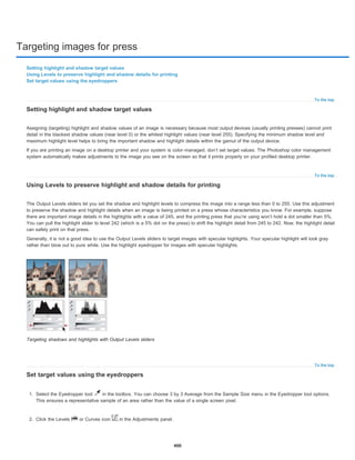 Targeting images for press
To the top
To the top
To the top
Setting highlight and shadow target values
Using Levels to preserve highlight and shadow details for printing
Set target values using the eyedroppers
Setting highlight and shadow target values
Assigning (targeting) highlight and shadow values of an image is necessary because most output devices (usually printing presses) cannot print
detail in the blackest shadow values (near level 0) or the whitest highlight values (near level 255). Specifying the minimum shadow level and
maximum highlight level helps to bring the important shadow and highlight details within the gamut of the output device.
If you are printing an image on a desktop printer and your system is color-managed, don’t set target values. The Photoshop color management
system automatically makes adjustments to the image you see on the screen so that it prints properly on your profiled desktop printer.
Using Levels to preserve highlight and shadow details for printing
The Output Levels sliders let you set the shadow and highlight levels to compress the image into a range less than 0 to 255. Use this adjustment
to preserve the shadow and highlight details when an image is being printed on a press whose characteristics you know. For example, suppose
there are important image details in the highlights with a value of 245, and the printing press that you’re using won’t hold a dot smaller than 5%.
You can pull the highlight slider to level 242 (which is a 5% dot on the press) to shift the highlight detail from 245 to 242. Now, the highlight detail
can safely print on that press.
Generally, it is not a good idea to use the Output Levels sliders to target images with specular highlights. Your specular highlight will look gray
rather than blow out to pure white. Use the highlight eyedropper for images with specular highlights.
Targeting shadows and highlights with Output Levels sliders
Set target values using the eyedroppers
1. Select the Eyedropper tool in the toolbox. You can choose 3 by 3 Average from the Sample Size menu in the Eyedropper tool options.
This ensures a representative sample of an area rather than the value of a single screen pixel.
2. Click the Levels or Curves icon in the Adjustments panel.
400
 