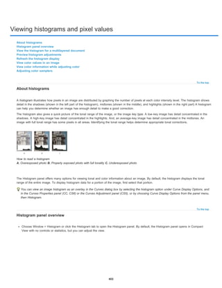 Viewing histograms and pixel values
To the top
To the top
About histograms
Histogram panel overview
View the histogram for a multilayered document
Preview histogram adjustments
Refresh the histogram display
View color values in an image
View color information while adjusting color
Adjusting color samplers
About histograms
A histogram illustrates how pixels in an image are distributed by graphing the number of pixels at each color intensity level. The histogram shows
detail in the shadows (shown in the left part of the histogram), midtones (shown in the middle), and highlights (shown in the right part) A histogram
can help you determine whether an image has enough detail to make a good correction.
The histogram also gives a quick picture of the tonal range of the image, or the image key type. A low-key image has detail concentrated in the
shadows. A high-key image has detail concentrated in the highlights. And, an average-key image has detail concentrated in the midtones. An
image with full tonal range has some pixels in all areas. Identifying the tonal range helps determine appropriate tonal corrections.
How to read a histogram
A. Overexposed photo B. Properly exposed photo with full tonality C. Underexposed photo
The Histogram panel offers many options for viewing tonal and color information about an image. By default, the histogram displays the tonal
range of the entire image. To display histogram data for a portion of the image, first select that portion.
You can view an image histogram as an overlay in the Curves dialog box by selecting the histogram option under Curve Display Options, and
in the Curves Properties panel (CC, CS6) or the Curves Adjustment panel (CS5), or by choosing Curve Display Options from the panel menu,
then Histogram.
Histogram panel overview
Choose Window > Histogram or click the Histogram tab to open the Histogram panel. By default, the Histogram panel opens in Compact
View with no controls or statistics, but you can adjust the view.
403
 