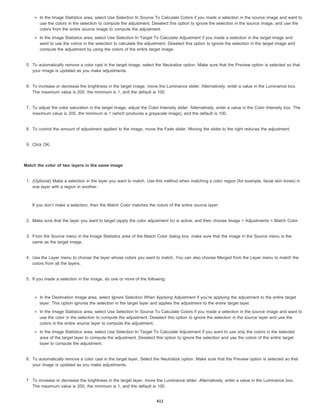 In the Image Statistics area, select Use Selection In Source To Calculate Colors if you made a selection in the source image and want to
use the colors in the selection to compute the adjustment. Deselect this option to ignore the selection in the source image, and use the
colors from the entire source image to compute the adjustment.
In the Image Statistics area, select Use Selection In Target To Calculate Adjustment if you made a selection in the target image and
want to use the colors in the selection to calculate the adjustment. Deselect this option to ignore the selection in the target image and
compute the adjustment by using the colors of the entire target image.
5. To automatically remove a color cast in the target image, select the Neutralize option. Make sure that the Preview option is selected so that
your image is updated as you make adjustments.
6. To increase or decrease the brightness in the target image, move the Luminance slider. Alternatively, enter a value in the Luminance box.
The maximum value is 200, the minimum is 1, and the default is 100.
7. To adjust the color saturation in the target image, adjust the Color Intensity slider. Alternatively, enter a value in the Color Intensity box. The
maximum value is 200, the minimum is 1 (which produces a grayscale image), and the default is 100.
8. To control the amount of adjustment applied to the image, move the Fade slider. Moving the slider to the right reduces the adjustment.
9. Click OK.
Match the color of two layers in the same image
1. (Optional) Make a selection in the layer you want to match. Use this method when matching a color region (for example, facial skin tones) in
one layer with a region in another.
If you don’t make a selection, then the Match Color matches the colors of the entire source layer.
2. Make sure that the layer you want to target (apply the color adjustment to) is active, and then choose Image > Adjustments > Match Color.
3. From the Source menu in the Image Statistics area of the Match Color dialog box, make sure that the image in the Source menu is the
same as the target image.
4. Use the Layer menu to choose the layer whose colors you want to match. You can also choose Merged from the Layer menu to match the
colors from all the layers.
5. If you made a selection in the image, do one or more of the following:
In the Destination Image area, select Ignore Selection When Applying Adjustment if you’re applying the adjustment to the entire target
layer. This option ignores the selection in the target layer and applies the adjustment to the entire target layer.
In the Image Statistics area, select Use Selection In Source To Calculate Colors if you made a selection in the source image and want to
use the color in the selection to compute the adjustment. Deselect this option to ignore the selection in the source layer and use the
colors in the entire source layer to compute the adjustment.
In the Image Statistics area, select Use Selection In Target To Calculate Adjustment if you want to use only the colors in the selected
area of the target layer to compute the adjustment. Deselect this option to ignore the selection and use the colors of the entire target
layer to compute the adjustment.
6. To automatically remove a color cast in the target layer, Select the Neutralize option. Make sure that the Preview option is selected so that
your image is updated as you make adjustments.
7. To increase or decrease the brightness in the target layer, move the Luminance slider. Alternatively, enter a value in the Luminance box.
The maximum value is 200, the minimum is 1, and the default is 100.
411
 