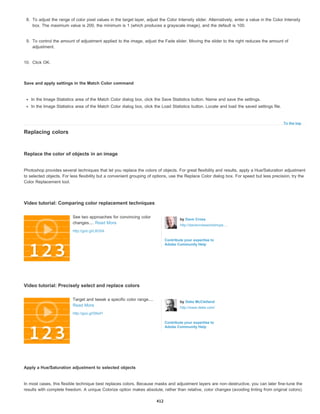 To the top
8. To adjust the range of color pixel values in the target layer, adjust the Color Intensity slider. Alternatively, enter a value in the Color Intensity
box. The maximum value is 200, the minimum is 1 (which produces a grayscale image), and the default is 100.
9. To control the amount of adjustment applied to the image, adjust the Fade slider. Moving the slider to the right reduces the amount of
adjustment.
10. Click OK.
Save and apply settings in the Match Color command
In the Image Statistics area of the Match Color dialog box, click the Save Statistics button. Name and save the settings.
In the Image Statistics area of the Match Color dialog box, click the Load Statistics button. Locate and load the saved settings file.
Replacing colors
Replace the color of objects in an image
Photoshop provides several techniques that let you replace the colors of objects. For great flexibility and results, apply a Hue/Saturation adjustment
to selected objects. For less flexibility but a convenient grouping of options, use the Replace Color dialog box. For speed but less precision, try the
Color Replacement tool.
Video tutorial: Comparing color replacement techniques
Video tutorial: Precisely select and replace colors
Apply a Hue/Saturation adjustment to selected objects
In most cases, this flexible technique best replaces colors. Because masks and adjustment layers are non-destructive, you can later fine-tune the
results with complete freedom. A unique Colorize option makes absolute, rather than relative, color changes (avoiding tinting from original colors).
See two approaches for convincing color
changes.... Read More
http://goo.gl/L8G5A
by Dave Cross
http://davecrossworkshops....
Contribute your expertise to
Adobe Community Help
Target and tweak a specific color range....
Read More
http://goo.gl/SNxFl
by Deke McClelland
http://www.deke.com/
Contribute your expertise to
Adobe Community Help
412
 