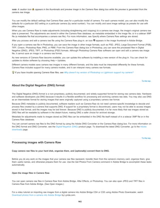 To the top
To the top
note: A caution icon appears in the thumbnails and preview image in the Camera Raw dialog box while the preview is generated from the
camera raw image.
You can modify the default settings that Camera Raw uses for a particular model of camera. For each camera model, you can also modify the
defaults for a particular ISO setting or a particular camera (by serial number). You can modify and save image settings as presets for use with
other images.
When you use Camera Raw to make adjustments (including straightening and cropping) to a camera raw image, the image’s original camera raw
data is preserved. The adjustments are stored in either the Camera Raw database, as metadata embedded in the image file, or in a sidecar XMP
file (a metadata file that accompanies a camera raw file). For more information, see Specify where Camera Raw settings are stored.
After you process and edit a camera raw file using the Camera Raw plug-in, an icon appears in the image thumbnail in Adobe Bridge.
If you open a camera raw file in Photoshop, you can save the image in other image formats, such as PSD, JPEG, Large Document Format (PSB),
TIFF, Cineon, Photoshop Raw, PNG, or PBM. From the Camera Raw dialog box in Photoshop, you can save the processed files in Digital
Negative (DNG), JPEG, TIFF, or Photoshop (PSD) formats. Although Photoshop Camera Raw software can open and edit a camera raw image
file, it cannot save an image in a camera raw format.
As new versions of Camera Raw become available, you can update this software by installing a new version of the plug-in. You can check for
updates to Adobe software by choosing Help > Updates.
Different camera models save camera raw images in many different formats, and the data must be interpreted differently for these formats.
Camera Raw includes support for many camera models, and it can interpret many camera raw formats.
If you have trouble opening Camera Raw files, see Why doesn't my version of Photoshop or Lightroom support my camera?
About the Digital Negative (DNG) format
The Digital Negative (DNG) format is a non-proprietary, publicly documented, and widely supported format for storing raw camera data. Hardware
and software developers use DNG because it results in a flexible workflow for processing and archiving camera raw data. You may also use DNG
as an intermediate format for storing images that were originally captured using a proprietary camera raw format.
Because DNG metadata is publicly documented, software readers such as Camera Raw do not need camera-specific knowledge to decode and
process files created by a camera that supports DNG. If support for a proprietary format is discontinued, users may not be able to access images
stored in that format, and the images may be lost forever. Because DNG is publicly documented, it is far more likely that raw images stored as
DNG files will be readable by software in the distant future, making DNG a safer choice for archival storage.
Metadata for adjustments made to images stored as DNG files can be embedded in the DNG file itself instead of in a sidecar XMP file or in the
Camera Raw database.
You can convert camera raw files to the DNG format by using the Adobe DNG Converter or the Camera Raw dialog box. For more information on
the DNG format and DNG Converter, see the Digital Negative (DNG) product page. To download the latest DNG Converter, go to the Adobe
downloads page.
Processing images with Camera Raw
Copy camera raw files to your hard disk, organize them, and (optionally) convert them to DNG.
Before you do any work on the images that your camera raw files represent, transfer them from the camera’s memory card, organize them, give
them useful names, and otherwise prepare them for use. Use the Get Photos From Camera command in Adobe Bridge to accomplish these tasks
automatically.
Open the image files in Camera Raw.
You can open camera raw files in Camera Raw from Adobe Bridge, After Effects, or Photoshop. You can also open JPEG and TIFF files in
Camera Raw from Adobe Bridge. (See Open images.)
For a video tutorial on importing raw images from a digital camera into Adobe Bridge CS4 or CS5 using Adobe Photo Downloader, watch
Download photos from a camera into Adobe Bridge by Lynda.com.
461
 