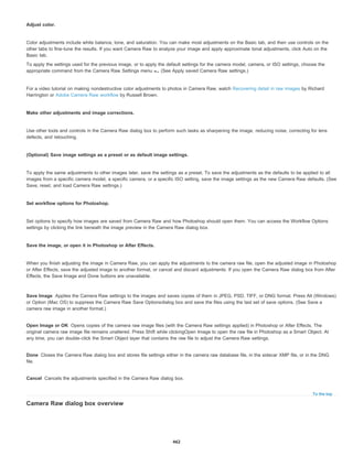 Save Image
Open Image or OK
Done
Cancel
To the top
Adjust color.
Color adjustments include white balance, tone, and saturation. You can make most adjustments on the Basic tab, and then use controls on the
other tabs to fine-tune the results. If you want Camera Raw to analyze your image and apply approximate tonal adjustments, click Auto on the
Basic tab.
To apply the settings used for the previous image, or to apply the default settings for the camera model, camera, or ISO settings, choose the
appropriate command from the Camera Raw Settings menu . (See Apply saved Camera Raw settings.)
For a video tutorial on making nondestructive color adjustments to photos in Camera Raw, watch Recovering detail in raw images by Richard
Harrington or Adobe Camera Raw workflow by Russell Brown.
Make other adjustments and image corrections.
Use other tools and controls in the Camera Raw dialog box to perform such tasks as sharpening the image, reducing noise, correcting for lens
defects, and retouching.
(Optional) Save image settings as a preset or as default image settings.
To apply the same adjustments to other images later, save the settings as a preset. To save the adjustments as the defaults to be applied to all
images from a specific camera model, a specific camera, or a specific ISO setting, save the image settings as the new Camera Raw defaults. (See
Save, reset, and load Camera Raw settings.)
Set workflow options for Photoshop.
Set options to specify how images are saved from Camera Raw and how Photoshop should open them. You can access the Workflow Options
settings by clicking the link beneath the image preview in the Camera Raw dialog box.
Save the image, or open it in Photoshop or After Effects.
When you finish adjusting the image in Camera Raw, you can apply the adjustments to the camera raw file, open the adjusted image in Photoshop
or After Effects, save the adjusted image to another format, or cancel and discard adjustments. If you open the Camera Raw dialog box from After
Effects, the Save Image and Done buttons are unavailable.
Applies the Camera Raw settings to the images and saves copies of them in JPEG, PSD, TIFF, or DNG format. Press Alt (Windows)
or Option (Mac OS) to suppress the Camera Raw Save Optionsdialog box and save the files using the last set of save options. (See Save a
camera raw image in another format.)
Opens copies of the camera raw image files (with the Camera Raw settings applied) in Photoshop or After Effects. The
original camera raw image file remains unaltered. Press Shift while clickingOpen Image to open the raw file in Photoshop as a Smart Object. At
any time, you can double-click the Smart Object layer that contains the raw file to adjust the Camera Raw settings.
Closes the Camera Raw dialog box and stores file settings either in the camera raw database file, in the sidecar XMP file, or in the DNG
file.
Cancels the adjustments specified in the Camera Raw dialog box.
Camera Raw dialog box overview
462
 
