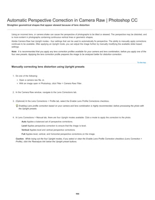 Automatic Perspective Correction in Camera Raw | Photoshop CC
Straighten geometrical shapes that appear skewed because of lens distortion
Note:
To the top
Caution:
Using an incorrect lens, or camera shake can cause the perspective of photographs to be tilted or skewed. The perspective may be distorted, and
is more evident in photographs containing continuous vertical lines or geometric shapes.
Adobe Camera Raw has Upright modes - four settings that can be used to automatically fix perspective. The ability to manually apply corrections
continues to be available. After applying an Upright mode, you can adjust the image further by manually modifying the available slider-based
settings.
It is recommended that you apply any lens correction profiles available for your camera and lens combination, before you apply one of the
four new presets. Applying the lens correction profile prepares the image to be analyzed better for distortion correction.
Manually correcting lens distortion using Upright presets
1. Do one of the following:
Open a camera raw file, or,
With an image open in Photoshop, click Filter > Camera Raw Filter.
2. In the Camera Raw window, navigate to the Lens Corrections tab.
3. (Optional) In the Lens Corrections > Profile tab, select the Enable Lens Profile Corrections checkbox.
Enabling Lens profile correction based on your camera and lens combination is highly recommended, before processing the photo with
the Upright presets.
4. In Lens Corrections > Manual tab, there are four Upright modes available. Click a mode to apply the correction to the photo.
Auto Applies a balanced set of perspective corrections.
Level Applies perspective correction to ensure that the image is level.
Vertical Applies level and vertical perspective corrections.
Full Applies level, vertical, and horizontal perspective corrections on the image.
While trying out the four Upright modes, if you select or clear the Enable Lens Profile Correction checkbox (Lens Correction >
Profile), click the Reanalyze link below the Upright preset buttons.
466
 
