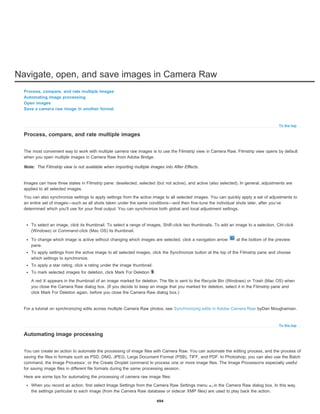 Navigate, open, and save images in Camera Raw
To the top
Note:
To the top
Process, compare, and rate multiple images
Automating image processing
Open images
Save a camera raw image in another format
Process, compare, and rate multiple images
The most convenient way to work with multiple camera raw images is to use the Filmstrip view in Camera Raw. Filmstrip view opens by default
when you open multiple images in Camera Raw from Adobe Bridge.
The Filmstrip view is not available when importing multiple images into After Effects.
Images can have three states in Filmstrip pane: deselected, selected (but not active), and active (also selected). In general, adjustments are
applied to all selected images.
You can also synchronize settings to apply settings from the active image to all selected images. You can quickly apply a set of adjustments to
an entire set of images—such as all shots taken under the same conditions—and then fine-tune the individual shots later, after you’ve
determined which you’ll use for your final output. You can synchronize both global and local adjustment settings.
To select an image, click its thumbnail. To select a range of images, Shift-click two thumbnails. To add an image to a selection, Ctrl-click
(Windows) or Command-click (Mac OS) its thumbnail.
To change which image is active without changing which images are selected, click a navigation arrow at the bottom of the preview
pane.
To apply settings from the active image to all selected images, click the Synchronize button at the top of the Filmstrip pane and choose
which settings to synchronize.
To apply a star rating, click a rating under the image thumbnail.
To mark selected images for deletion, click Mark For Deletion .
A red X appears in the thumbnail of an image marked for deletion. The file is sent to the Recycle Bin (Windows) or Trash (Mac OS) when
you close the Camera Raw dialog box. (If you decide to keep an image that you marked for deletion, select it in the Filmstrip pane and
click Mark For Deletion again, before you close the Camera Raw dialog box.)
For a tutorial on synchronizing edits across multiple Camera Raw photos, see Synchronizing edits in Adobe Camera Raw byDan Moughamian.
Automating image processing
You can create an action to automate the processing of image files with Camera Raw. You can automate the editing process, and the process of
saving the files in formats such as PSD, DNG, JPEG, Large Document Format (PSB), TIFF, and PDF. In Photoshop, you can also use the Batch
command, the Image Processor, or the Create Droplet command to process one or more image files. The Image Processoris especially useful
for saving image files in different file formats during the same processing session.
Here are some tips for automating the processing of camera raw image files:
When you record an action, first select Image Settings from the Camera Raw Settings menu in the Camera Raw dialog box. In this way,
the settings particular to each image (from the Camera Raw database or sidecar XMP files) are used to play back the action.
494
 