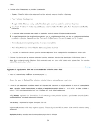 Note:
To the top
Note:
Temp (PV2012)
Tint (PV2012)
Exposure (All)
Highlights (PV2012)
to Add.
6. (Optional) Refine the adjustment by doing any of the following:
Drag any of the effect sliders in the Adjustment Brush tool options to customize the effect in the image.
Press V to hide or show the pin icon.
To toggle visibility of the mask overlay, use the Show Mask option, press Y, or position the pointer over the pin icon.
To customize the color of the mask overlay, click the color swatch next to the Show Mask option. Then, choose a new color from the
Color Picker.
To undo part of the adjustment, click Erase in the Adjustment Brush tool options and paint over the adjustment.
To create an eraser brush that has different characteristics from the current Adjustment Brush tool, click the Local Adjustment Settings
menu button and choose Separate Eraser Size. Then, specify the Size, Feather, Flow, and Density you want for the eraser.
Remove the adjustment completely by selecting the pin and pressing Delete.
Press Ctrl+Z (Windows) or Command+Z (Mac OS) to undo your last adjustment.
Click Clear All at the bottom of the tool options to remove all Adjustment Brush tool adjustments and set the mask mode to New.
7. (Optional) Click New to apply an additional Adjustment Brush tool adjustment, and refine it as desired using the techniques in step 6.
When working with multiple Adjustment Brush adjustments, make sure you’re in Add mode to switch between them. Click a pin icon
to select that adjustment and refine it.
Apply local adjustments with the Graduated Filter tool in Camera Raw
1. Select the Graduated Filter tool from the toolbar (or press G).
Camera Raw opens the Graduated Filter tool options under the Histogram and sets the mask mode to New.
2. Choose the type of adjustment you want to make in the Graduated Filter tool options by dragging the slider for any of the following effects:
The effects that are available depend on whether you are working in Process Version 2012, 2010, or 2003, as noted. To update a
photo to PV2012, click the exclamation-point icon in the lower-right corner of the image preview.
Adjusts the color temperature of an area of the image, making it warmer or cooler. A graduated filter temperature effect
can improve images captured in mixed-lighting conditions.
Compensates for a green or magenta color cast.
Sets the overall image brightness. Applying an Exposure graduated filter can achieve results similar to traditional dodging
and burning.
Recovers detail in overexposed highlight areas of an image.
506
 