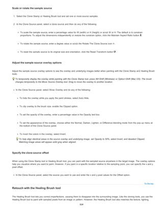 To the top
Scale or rotate the sample source
1. Select the Clone Stamp or Healing Brush tool and set one or more source samples.
2. In the Clone Source panel, select a clone source and then do any of the following:
To scale the sample source, enter a percentage value for W (width) or H (height) or scrub W or H. The default is to constrain
proportions. To adjust the dimensions independently or restore the constrain option, click the Maintain Aspect Ratio button .
To rotate the sample source, enter a degree value or scrub the Rotate The Clone Source icon .
To reset the sample source to its original size and orientation, click the Reset Transform button .
Adjust the sample source overlay options
Adjust the sample source overlay options to see the overlay and underlying images better when painting with the Clone Stamp and Healing Brush
tools.
To temporarily display the overlay while painting with the Clone Stamp tool, press Alt+Shift (Windows) or Option+Shift (Mac OS). The brush
changes temporarily to the Move Source Overlay tool. Drag to move the overlay to another location.
In the Clone Source panel, select Show Overlay and do any of the following:
To hide the overlay while you apply the paint strokes, select Auto Hide.
To clip overlay to the brush size, enable the Clipped option.
To set the opacity of the overlay, enter a percentage value in the Opacity text box.
To set the appearance of the overlay, choose either the Normal, Darken, Lighten, or Difference blending mode from the pop-up menu at
the bottom of the Clone Source panel.
To invert the colors in the overlay, select Invert.
To help align identical areas in the source overlay and underlying image, set Opacity to 50%, select Invert, and deselect Clipped.
Matching image areas will appear solid gray when aligned.
Specify the clone source offset
When using the Clone Stamp tool or Healing Brush tool, you can paint with the sampled source anywhere in the target image. The overlay options
help you visualize where you want to paint. However, if you paint in a specific location relative to the sampling point, you can specify the x and y
pixel offset.
In the Clone Source panel, select the source you want to use and enter the x and y pixel values for the Offset option.
Retouch with the Healing Brush tool
The Healing Brush tool lets you correct imperfections, causing them to disappear into the surrounding image. Like the cloning tools, you use the
Healing Brush tool to paint with sampled pixels from an image or pattern. However, the Healing Brush tool also matches the texture, lighting,
514
 
