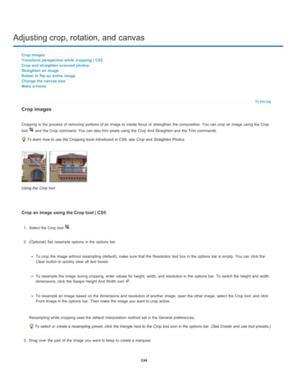 Adjusting crop, rotation, and canvas
To the top
Crop images
Transform perspective while cropping | CS5
Crop and straighten scanned photos
Straighten an image
Rotate or flip an entire image
Change the canvas size
Make a frame
Crop images
Cropping is the process of removing portions of an image to create focus or strengthen the composition. You can crop an image using the Crop
tool and the Crop command. You can also trim pixels using the Crop And Straighten and the Trim commands.
To learn how to use the Cropping tools introduced in CS6, see Crop and Straighten Photos.
Using the Crop tool
Crop an image using the Crop tool | CS5
1. Select the Crop tool .
2. (Optional) Set resample options in the options bar.
To crop the image without resampling (default), make sure that the Resolution text box in the options bar is empty. You can click the
Clear button to quickly 