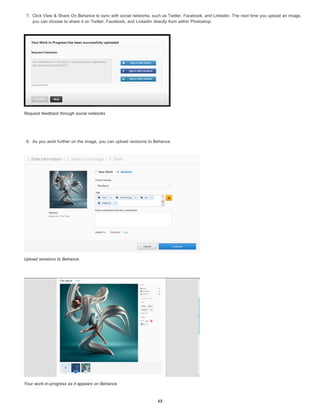 7. Click View & Share On Behance to sync with social networks, such as Twitter, Facebook, and Linkedin. The next time you upload an image,
you can choose to share it on Twitter, Facebook, and Linkedin directly from within Photoshop.
Request feedback through social networks
8. As you work further on the image, you can upload revisions to Behance.
Upload revisions to Behance
Your work-in-progress as it appears on Behance
53
 