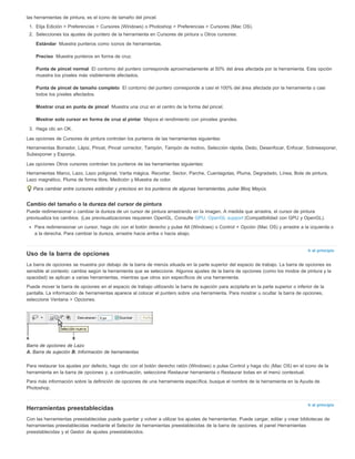 Estándar 
Preciso 
Punta de pincel normal 
Punta de pincel de tamaño completo 
Mostrar cruz en punta de pincel 
Mostrar solo cursor en forma de cruz al pintar 
Ir al principio 
Ir al principio 
las herramientas de pintura, es el icono de tamaño del pincel. 
1. Elija Edición > Preferencias > Cursores (Windows) o Photoshop > Preferencias > Cursores (Mac OS). 
2. Selecciones los ajustes de puntero de la herramienta en Cursores de pintura u Otros cursores: 
Muestra punteros como iconos de herramientas. 
Muestra punteros en forma de cruz. 
El contorno del puntero corresponde aproximadamente al 50% del área afectada por la herramienta. Esta opción 
muestra los píxeles más visiblemente afectados. 
El contorno del puntero corresponde a casi el 100% del área afectada por la herramienta o casi 
todos los píxeles afectados. 
Muestra una cruz en el centro de la forma del pincel. 
Mejora el rendimiento con pinceles grandes. 
3. Haga clic en OK. 
Las opciones de Cursores de pintura controlan los punteros de las herramientas siguientes: 
Herramientas Borrador, Lápiz, Pincel, Pincel corrector, Tampón, Tampón de motivo, Selección rápida, Dedo, Desenfocar, Enfocar, Sobreexponer, 
Subexponer y Esponja. 
Las opciones Otros cursores controlan los punteros de las herramientas siguientes: 
Herramientas Marco, Lazo, Lazo poligonal, Varita mágica, Recortar, Sector, Parche, Cuentagotas, Pluma, Degradado, Línea, Bote de pintura, 
Lazo magnético, Pluma de forma libre, Medición y Muestra de color. 
Para cambiar entre cursores estándar y precisos en los punteros de algunas herramientas, pulse Bloq Mayús. 
Cambio del tamaño o la dureza del cursor de pintura 
Puede redimensionar o cambiar la dureza de un cursor de pintura arrastrando en la imagen. A medida que arrastra, el cursor de pintura 
previsualiza los cambios. (Las previsualizaciones requieren OpenGL. Consulte GPU, OpenGL support (Compatibilidad con GPU y OpenGL). 
Para redimensionar un cursor, haga clic con el botón derecho y pulse Alt (Windows) o Control + Opción (Mac OS) y arrastre a la izquierda o 
a la derecha. Para cambiar la dureza, arrastre hacia arriba o hacia abajo. 
Uso de la barra de opciones 
La barra de opciones se muestra por debajo de la barra de menús situada en la parte superior del espacio de trabajo. La barra de opciones es 
sensible al contexto: cambia según la herramienta que se seleccione. Algunos ajustes de la barra de opciones (como los modos de pintura y la 
opacidad) se aplican a varias herramientas, mientras que otros son específicos de una herramienta. 
Puede mover la barra de opciones en el espacio de trabajo utilizando la barra de sujeción para acoplarla en la parte superior o inferior de la 
pantalla. La información de herramientas aparece al colocar el puntero sobre una herramienta. Para mostrar u ocultar la barra de opciones, 
seleccione Ventana > Opciones. 
Barra de opciones de Lazo 
A. Barra de sujeción B. Información de herramientas 
Para restaurar los ajustes por defecto, haga clic con el botón derecho ratón (Windows) o pulse Control y haga clic (Mac OS) en el icono de la 
herramienta en la barra de opciones y, a continuación, seleccione Restaurar herramienta o Restaurar todas en el menú contextual. 
Para más información sobre la definición de opciones de una herramienta específica, busque el nombre de la herramienta en la Ayuda de 
Photoshop. 
Herramientas preestablecidas 
Con las herramientas preestablecidas puede guardar y volver a utilizar los ajustes de herramientas. Puede cargar, editar y crear bibliotecas de 
herramientas preestablecidas mediante el Selector de herramientas preestablecidas de la barra de opciones, el panel Herramientas 
preestablecidas y el Gestor de ajustes preestablecidos. 
 