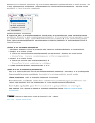 Para seleccionar una herramienta preestablecida, haga clic en el Selector de herramientas preestablecidas situado en la barra de opciones y elija 
un ajuste preestablecido en el panel emergente. También puede seleccionar Ventana > Herramientas preestablecidas y seleccionar un ajuste 
preestablecido en el panel Herramientas preestablecidas. 
Selector de herramientas preestablecidas 
A. Haga clic en el Selector de herramientas preestablecidas situado en la barra de opciones para mostrar el panel emergente Herramientas 
preestablecidas. B. Seleccione un ajuste preestablecido para cambiar las opciones de la herramienta por el mismo, el cual se aplicará cada vez 
que seleccione la herramienta hasta que seleccione Restaurar herramienta en el menú del panel. C. Anule la selección de esta opción para 
mostrar todos las herramientas preestablecidas; selecciónela para ver solo los ajustes preestablecidos de la herramienta seleccionada en el 
cuadro de herramientas. 
Creación de una herramienta preestablecida 
1. Seleccione una herramienta y configure las opciones que desea guardar como herramienta preestablecida en la barra de opciones. 
2. Realice una de las siguientes acciones: 
Haga clic en el botón de herramientas preestablecidas situado junto a la herramienta a la izquierda de la barra de opciones. 
Seleccione Ventana > Herramientas preestablecidas para ver el panel Herramientas preestablecidas. 
3. Realice una de las siguientes acciones: 
Haga clic en el botón Crear nueva herramienta preestablecida . 
Seleccione Nueva herramienta preestablecida en el menú del panel. 
4. Escriba el nombre de la herramienta preestablecida y haga clic en OK. 
Cambio de la lista de herramientas preestablecidas 
Haga clic en el triángulo para abrir el menú del panel emergente Herramientas preestablecidas y seleccione una de las opciones siguientes: 
Mostrar todas las herramientas preestablecidas 
Ordenar por herramienta 
Mostrar herramientas preestablecidas actuales 
Solo texto, Lista pequeña o Lista grande 
Nota: 
Los términos de Creative Commons no cubren las publicaciones en Twitter™ y Facebook. 
Avisos legales | Política de privacidad en línea 
Muestra todas las herramientas preestablecidas que están cargadas. 
Ordena las herramientas preestablecidas por herramienta. 
Muestra solo las herramientas preestablecidas cargadas para la herramienta activa. 
También puede seleccionar la opción Solo herramienta actual en el panel emergente Herramientas preestablecidas. 
Determina la visualización de los ajustes preestablecidos en el panel emergente. 
para crear, cargar y gestionar las bibliotecas de herramientas preestablecidas, consulte Trabajo con el Gestor de ajustes 
preestablecidos. 
 