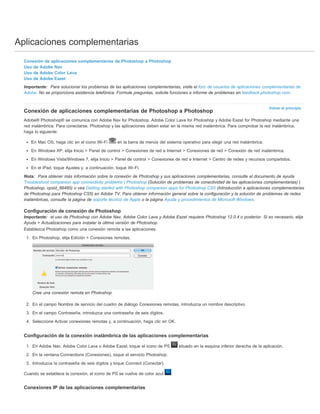 Aplicaciones complementarias 
Conexión de aplicaciones complementarias de Photoshop a Photoshop 
Uso de Adobe Nav 
Uso de Adobe Color Lava 
Uso de Adobe Eazel 
Importante: Para solucionar los problemas de las aplicaciones complementarias, visite el foro de usuarios de aplicaciones complementarias de 
Adobe. No se proporciona asistencia telefónica. Formule preguntas, solicite funciones e informe de problemas en feedback.photoshop.com. 
Volver al principio 
Conexión de aplicaciones complementarias de Photoshop a Photoshop 
Adobe® Photoshop® se comunica con Adobe Nav for Photoshop, Adobe Color Lava for Photoshop y Adobe Eazel for Photoshop mediante una 
red inalámbrica. Para conectarse, Photoshop y las aplicaciones deben estar en la misma red inalámbrica. Para comprobar la red inalámbrica, 
haga lo siguiente: 
En Mac OS, haga clic en el icono Wi-Fi en la barra de menús del sistema operativo para elegir una red inalámbrica. 
En Windows XP, elija Inicio > Panel de control > Conexiones de red e Internet > Conexiones de red > Conexión de red inalámbrica. 
En Windows Vista/Windows 7, elija Inicio > Panel de control > Conexiones de red e Internet > Centro de redes y recursos compartidos. 
En el iPad, toque Ajustes y, a continuación, toque Wi-Fi. 
Nota: Para obtener más información sobre la conexión de Photoshop y sus aplicaciones complementarias, consulte el documento de ayuda 
Troubleshoot companion app connectivity problems | Photoshop (Solución de problemas de conectividad de las aplicaciones complementarias) | 
Photoshop, cpsid_89485) o vea Getting started with Photoshop companion apps for Photoshop CS5 (Introducción a aplicaciones complementarias 
de Photoshop para Photoshop CS5) en Adobe TV. Para obtener información general sobre la configuración y la solución de problemas de redes 
inalámbricas, consulte la página de soporte técnico de Apple o la página Ayuda y procedimientos de Microsoft Windows. 
Configuración de conexión de Photoshop 
Importante: el uso de Photoshop con Adobe Nav, Adobe Color Lava y Adobe Eazel requiere Photoshop 12.0.4 o posterior. Si es necesario, elija 
Ayuda > Actualizaciones para instalar la última versión de Photoshop. 
Establezca Photoshop como una conexión remota a las aplicaciones. 
1. En Photoshop, elija Edición > Conexiones remotas. 
Cree una conexión remota en Photoshop. 
2. En el campo Nombre de servicio del cuadro de diálogo Conexiones remotas, introduzca un nombre descriptivo. 
3. En el campo Contraseña, introduzca una contraseña de seis dígitos. 
4. Seleccione Activar conexiones remotas y, a continuación, haga clic en OK. 
Configuración de la conexión inalámbrica de las aplicaciones complementarias 
1. En Adobe Nav, Adobe Color Lava o Adobe Eazel, toque el icono de PS situado en la esquina inferior derecha de la aplicación. 
2. En la ventana Connections (Conexiones), toque el servicio Photoshop. 
3. Introduzca la contraseña de seis dígitos y toque Connect (Conectar). 
Cuando se establece la conexión, el icono de PS se vuelve de color azul . 
Conexiones IP de las aplicaciones complementarias 
 