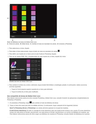 Modo de biblioteca de temas de Adobe Color Lava. 
A. Temas de colores B. Editar temas C. Cambiar al modo de mezclador de colores D. Conectar a Photoshop 
Para seleccionar un tema, tóquelo. 
Para editar el tema seleccionado, toque el botón de modo de mezclador de colores . 
Para definir una muestra de un tema como el color frontal en Photoshop, tóquela. 
Para ver los valores RGB, HSL y hexadecimales de cada muestra de un tema, tóquelo dos veces. 
Detalles del tema de Adobe Color Lava. 
Para cambiar el nombre de un tema o eliminarlo, toque el botón Edit (Editar) o manténgalo pulsado. A continuación, realice una de las 
acciones siguientes: 
Toque la X de la esquina superior izquierda de un tema para eliminarlo. 
Toque el nombre de un tema para modificarlo. 
Uso compartido de temas de Adobe Color Lava 
Para obtener instrucciones acerca de cómo conectar Photoshop y Adobe Color Lava, consulte Conexión de aplicaciones complementarias de 
Photoshop a Photoshop. 
1. Al conectarse a Photoshop, toque para cambiar al modo de biblioteca de temas. 
2. Toque un tema dos veces para abrir los detalles del tema. A continuación, toque cualquiera de los siguientes botones: 
Send To Photoshop (Enviar a Photoshop) Los colores del tema aparecen en el panel de muestras. 
E-mail (Correo electrónico) Se abre un mensaje de correo electrónico para que pueda enviar el tema a otro usuario. El correo electrónico 
incluye una vista previa en formato .png del tema, una vista previa en formato .png del lienzo y un archivo de biblioteca de muestras .ase. 
Para obtener instrucciones acerca de cómo cargar una biblioteca de muestras en Photoshop, consulte Gestión de bibliotecas de muestras. 
 