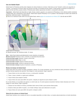 Volver al principio Uso de Adobe Eazel 
Adobe Eazel for Photoshop permite pintar imágenes de colores diluidos en un lienzo. Cada trazo se crea “húmedo” y tarda unos segundos en 
“secarse”. Las pinturas se mezclan según las opciones que elija y la humedad del trazo anterior. Puede guardar la ilustración de Eazel en la 
galería de fotos del iPad y puede enviarla a Photoshop para realizar operaciones de edición o composición adicionales. 
Importante: Adobe Eazel está disponible en inglés, francés, alemán y japonés. Las versiones de Photoshop en otros idiomas podrán conectarse 
a Adobe Eazel, pero únicamente en esos idiomas. Adobe Eazel requiere Photoshop 12.0.4 o posterior. Para descargar la versión más reciente de 
Photoshop, seleccione Ayuda > Actualizaciones. 
Para ver un tutorial de vídeo sobre el uso de Adobe Eazel, visite la página de actualización de Adobe CS5.5 del sitio web de NAPP. 
Adobe Eazel for Photoshop. 
A. Muestra de pincel B. Controles de dedo C. Lienzo 
Nota: Adobe Eazel detecta automáticamente la mano derecha y la izquierda. 
Muestra de pincel Presenta el color, el tamaño y la opacidad del pincel actual. 
Control del dedo pulgar Deshacer, rehacer y borrar todo. 
Control del dedo índice Elegir un color. 
Control del dedo corazón Ajustar el tamaño del pincel. 
Control del dedo anular Cambiar la opacidad de pintura. 
Control del dedo meñique Guardar la ilustración y enviarla a Photoshop. 
Modos de trabajo de Adobe Eazel 
Adobe Eazel ofrece dos modos de trabajo: persistente y efímero. En el modo persistente, los cinco controles de dedo permanecen visibles en la 
pantalla mientras especifica las opciones. Para trabajar en modo persistente, haga lo siguiente: 
1. Toque el lienzo con los cinco dedos a la vez y, a continuación, levántelos. 
2. Toque, o toque y arrastre, un ajuste para modificarlo. 
3. Toque el lienzo para aceptar el cambio. 
4. Toque el lienzo de nuevo para definir otra opción, o tóquelo por segunda vez para empezar a pintar. 
En el modo efímero, en la pantalla solo aparece un control cada vez. El control aparece únicamente mientras el dedo interactúa con él. Para 
trabajar en modo efímero, haga lo siguiente: 
1. Coloque los cinco dedos en el lienzo y levántelos todos menos el dedo cuyas opciones desea ajustar. 
2. Arrastre el dedo para definir el ajuste o, con el dedo meñique, toque para seleccionar una opción. 
3. Toque el lienzo de nuevo para definir otra opción o empezar a pintar. 
Selección de colores en Adobe Eazel 
Adobe Eazel mantiene cinco muestras de color en una paleta disponible en el dedo índice. La muestra seleccionada tiene un borde intermitente. 
 