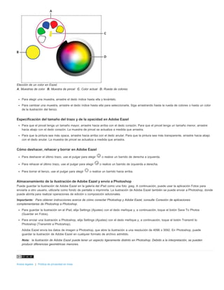 Elección de un color en Eazel. 
A. Muestras de color B. Muestra de pincel C. Color actual D. Rueda de colores 
Para elegir una muestra, arrastre el dedo índice hasta ella y levántelo. 
Para cambiar una muestra, arrastre el dedo índice hasta ella para seleccionarla. Siga arrastrando hasta la rueda de colores o hasta un color 
de la ilustración del lienzo. 
Especificación del tamaño del trazo y de la opacidad en Adobe Eazel 
Para que el pincel tenga un tamaño mayor, arrastre hacia arriba con el dedo corazón. Para que el pincel tenga un tamaño menor, arrastre 
hacia abajo con el dedo corazón. La muestra de pincel se actualiza a medida que arrastra. 
Para que la pintura sea más opaca, arrastre hacia arriba con el dedo anular. Para que la pintura sea más transparente, arrastre hacia abajo 
con el dedo anular. La muestra de pincel se actualiza a medida que arrastra. 
Cómo deshacer, rehacer y borrar en Adobe Eazel 
Para deshacer el último trazo, use el pulgar para elegir o realice un barrido de derecha a izquierda. 
Para rehacer el último trazo, use el pulgar para elegir o realice un barrido de izquierda a derecha. 
Para borrar el lienzo, use el pulgar para elegir o realice un barrido hacia arriba. 
Almacenamiento de la ilustración de Adobe Eazel y envío a Photoshop 
Puede guardar la ilustración de Adobe Eazel en la galería del iPad como una foto .jpeg. A continuación, puede usar la aplicación Fotos para 
enviarla a otro usuario, utilizarla como fondo de pantalla o imprimirla. La ilustración de Adobe Eazel también se puede enviar a Photoshop, donde 
puede abrirla para realizar operaciones de edición o composición adicionales. 
Importante: Para obtener instrucciones acerca de cómo conectar Photoshop y Adobe Eazel, consulte Conexión de aplicaciones 
complementarias de Photoshop a Photoshop. 
Para guardar la ilustración en el iPad, elija Settings (Ajustes) con el dedo meñique y, a continuación, toque el botón Save To Photos 
(Guardar en Fotos). 
Para enviar una ilustración a Photoshop, elija Settings (Ajustes) con el dedo meñique y, a continuación, toque el botón Transmit to 
Photoshop (Transmitir a Photoshop). 
Adobe Eazel envía los datos de imagen a Photoshop, que abre la ilustración a una resolución de 4096 x 3092. En Photoshop, puede 
guardar la ilustración de Adobe Eazel en cualquier formato de archivo admitido. 
Nota: la ilustración de Adobe Eazel puede tener un aspecto ligeramente distinto en Photoshop. Debido a la interpretación, se pueden 
producir diferencias geométricas menores. 
Avisos legales | Política de privacidad en línea 
 