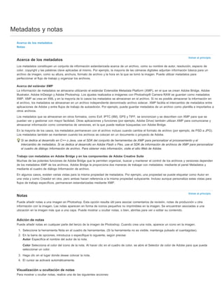 Metadatos y notas 
Volver al principio 
Volver al principio 
Acerca de los metadatos 
Notas 
Acerca de los metadatos 
Los metadatos constituyen un conjunto de información estandarizada acerca de un archivo, como su nombre de autor, resolución, espacio de 
color, copyright y las palabras clave aplicadas al mismo. Por ejemplo, la mayoría de las cámaras digitales adjuntan información básica para un 
archivo de imagen, como su altura, anchura, formato de archivo y la hora en la que se tomó la imagen. Puede utilizar metadatos para 
perfeccionar el flujo de trabajo y organizar los archivos. 
Acerca del estándar XMP 
La información de metadatos se almacena utilizando el estándar Extensible Metadata Platform (XMP), en el que se crean Adobe Bridge, Adobe 
Illustrator, Adobe InDesign y Adobe Photoshop. Los ajustes realizados a imágenes con Photoshop® Camera RAW se guardan como metadatos 
XMP. XMP se crea en XML y en la mayoría de lo casos los metadatos se almacenan en el archivo. Si no es posible almacenar la información en 
el archivo, los metadatos se almacenan en un archivo independiente denominado archivo sidecar. XMP facilita el intercambio de metadatos entre 
aplicaciones de Adobe y entre flujos de trabajo de autoedición. Por ejemplo, puede guardar metadatos de un archivo como plantilla e importarlos a 
otros archivos. 
Los metadatos que se almacenan en otros formatos, como Exif, IPTC (IIM), GPS y TIFF, se sincronizan y se describen con XMP para que se 
puedan ver y gestionar con mayor facilidad. Otras aplicaciones y funciones (por ejemplo, Adobe Drive) también utilizan XMP para comunicarse y 
almacenar información como comentarios de versiones, en la que puede realizar búsquedas con Adobe Bridge. 
En la mayoría de los casos, los metadatos permanecen con el archivo incluso cuando cambia el formato de archivo (por ejemplo, de PSD a JPG). 
Los metadatos también se mantienen cuando los archivos se colocan en un documento o proyecto de Adobe. 
Si se dedica al desarrollo en C++ o Java, use el SDK del conjunto de herramientas de XMP para personalizar el procesamiento y el 
intercambio de metadatos. Si se dedica al desarrollo en Adobe Flash o Flex, use el SDK de información de archivos de XMP para personalizar 
el cuadro de diálogo Información de archivo. Para obtener más información, visite el sitio Web de Adobe. 
Trabajo con metadatos en Adobe Bridge y en los componentes de Adobe Creative Suite 
Muchas de las potentes funciones de Adobe Bridge que le permiten organizar, buscar y mantener el control de los archivos y versiones dependen 
de los metadatos XMP de los archivos. Adobe Bridge le proporciona dos maneras de trabajar con metadatos: mediante el panel Metadatos y 
mediante el cuadro de diálogo Información de archivo. 
En algunos casos, existen varias vistas para la misma propiedad de metadatos. Por ejemplo, una propiedad se puede etiquetar como Autor en 
una vista y como Creador en otra, pero ambas hacen referencia a la misma propiedad subyacente. Incluso aunque personaliza estas vistas para 
flujos de trabajo específicos, permanecen estandarizadas mediante XMP. 
Notas 
Puede añadir notas a una imagen en Photoshop. Esta opción resulta útil para asociar comentarios de revisión, notas de producción u otra 
información con la imagen. Las notas aparecen en forma de iconos pequeños no imprimibles en la imagen. Se encuentran asociadas a una 
ubicación en la imagen más que a una capa. Puede mostrar u ocultar notas, o bien, abrirlas para ver o editar su contenido. 
Adición de notas 
Puede añadir notas en cualquier parte del lienzo de la imagen de Photoshop. Cuando crea una nota, aparece un icono en la imagen. 
1. Seleccione la herramienta Nota en el cuadro de herramientas. (Si la herramienta no es visible, mantenga pulsado el cuentagotas). 
2. En la barra de opciones, introduzca o especifique lo siguiente, según precise: 
Autor Especifica el nombre del autor de la nota. 
Color Selecciona el color del icono de la nota. Al hacer clic en el cuadro de color, se abre el Selector de color de Adobe para que pueda 
seleccionar un color. 
3. Haga clic en el lugar donde desee colocar la nota. 
4. El cursor se activará automáticamente. 
Visualización u ocultación de notas 
Para mostrar u ocultar notas, realice una de las siguientes acciones: 
 