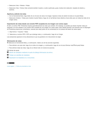 Seleccione Vista > Mostrar > Notas. 
Seleccione Vista > Extras. Este comando también muestra u oculta cuadrículas, guías, bordes de la selección, trazados de destino y 
sectores. 
Apertura y edición de notas 
Con la herramienta Nota, haga doble clic en el icono de nota en la imagen. Aparece el área de edición de texto en el panel Notas. 
Seleccione Ventana > Notas para mostrar el panel Notas y haga clic en las flechas hacia delante y hacia atrás para ver todas las notas de la 
imagen activa. 
Importación de notas desde una versión PDF acoplada de una imagen con varias capas 
Al abrir un archivo PDF, Photoshop importa automáticamente las notas que contiene. Sin embargo, es posible que desee importar notas por 
separado si se han añadido a una versión PDF acoplada de una imagen con varias capas. Este método permite a los revisores que no dispongan 
de Photoshop proporcionar comentarios, mientras que usted podrá ver los comentarios en el contexto del diseño de varias capas. 
1. Elija Archivo > Importar > Notas. 
2. Seleccione un archivo PDF o FDF que contenga notas y, a continuación, haga clic en Cargar. 
Las anotaciones aparecen en las ubicaciones en que se guardaron en el documento de origen. 
Eliminación de notas 
Seleccione la herramienta Nota y, a continuación, realice una de las acciones siguientes: 
Para eliminar una sola nota, haga clic en ella en la imagen y, a continuación, haga clic en el icono Eliminar nota del panel Notas. 
Para eliminar todas las notas, haga clic en Borrar todo en la barra de opciones. 
Más temas de ayuda 
Adición de metadatos mediante el cuadro de diálogo Información de archivo 
Trabajo con plantillas de metadatos 
Importación de metadatos en un documento 
Avisos legales | Política de privacidad en línea 
 