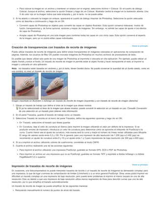 Para colocar la imagen en un archivo y mantener un enlace con el original, seleccione Archivo > Colocar. En el cuadro de diálogo 
Colocar, busque el archivo, seleccione la opción Enlazar y haga clic en Colocar. Illustrator centra la imagen en la ilustración abierta. Una 
X de color rojo en la imagen indica que está enlazada y, por lo tanto, no se puede editar. 
3. Si ha abierto o colocado la imagen sin enlazar, aparecerá el cuadro de diálogo Importar de Photoshop. Seleccione la opción adecuada 
Volver al principio 
Volver al principio 
como se describe a continuación y haga clic en OK: 
Convertir capas de Photoshop en objetos para convertir las capas en objetos Illustrator. Esta opción conserva máscaras, modos de 
fusión, transparencias y, de forma opcional, sectores y mapas de imágenes. Sin embargo, no admite las capas de ajuste ni los efectos 
de capa de Photoshop. 
Acoplar capas de Photoshop en una sola imagen para combinar todas las capas en una única capa. Esta opción conserva el aspecto 
de la imagen, pero ya no podrá editar capas individuales. 
Creación de transparencias con trazados de recorte de imágenes 
Puede utilizar trazados de recorte de imágenes para definir áreas transparentes en imágenes colocadas en aplicaciones de composición de 
páginas. Además, los usuarios de Mac OS pueden incrustar imágenes de Photoshop en muchos archivos de procesadores de texto. 
Es posible que desee utilizar solo parte de una imagen de Photoshop al imprimirla o colocarla en otra aplicación. Por ejemplo, puede utilizar un 
objeto frontal y excluir el fondo. Un trazado de recorte de imagen le permite aislar el objeto frontal y hacer transparente el resto al imprimir la 
imagen o colocarla en otra aplicación. 
Nota: los trazados están basados en vectores y, por lo tanto, tienen bordes duros. No puede conservar la suavidad de un borde calado, como en 
una sombra, al crear un trazado de recorte de imagen. 
Imagen importada en Illustrator o InDesign sin trazado de recorte de imagen (izquierda) y con trazado de recorte de imagen (derecha) 
1. Dibuje un trazado de trabajo que defina el área de la imagen que desea mostrar. 
Si ya ha seleccionado el área de la imagen que desea mostrar, puede convertir la selección en un trazado en uso. Consulte Conversión 
de una selección en un trazado para obtener más información. 
2. En el panel Trazados, guarde el trazado de trabajo como un trazado. 
3. Seleccione Trazado de recorte en el menú del panel Trazados, defina las siguientes opciones y haga clic en OK: 
En Trazado, seleccione el trazado que desea guardar. 
En Curvatura, deje el valor de curvatura en blanco para imprimir la imagen utilizando el valor por defecto de la impresora. Si se 
producen errores de impresión, introduzca un valor de curvatura para determinar cómo se aproxima el intérprete de PostScript a la 
curva. Cuanto menor sea el ajuste de curvatura, más exacta será la curva y mayor el número de líneas rectas utilizadas para dibujarla. 
El rango de valores oscila entre 0,2 y 100. Por lo general, para una impresión de alta resolución (de 1.200 ppp a 2.400 ppp) se 
recomienda un ajuste de curvatura entre 8 y 10 y un ajuste entre 1 y 3 para impresiones de baja resolución (de 300 ppp a 600 ppp). 
4. Si va a imprimir el archivo utilizando colores de cuatricromía, conviértalo al modo CMYK. 
5. Guarde el archivo realizando una de las acciones siguientes: 
Para imprimir el archivo utilizando una impresora PostScript, guárdelo en formato EPS, DCS o PDF de Photoshop. 
Para imprimir un archivo en una impresora que no es PostScript, guárdelo en formato TIFF y expórtelo a Adobe InDesign o a Adobe 
PageMaker® 5.0 o superior. 
Impresión de trazados de recorte de imágenes 
En ocasiones, una fotocomponedora no puede interpretar trazados de recorte o un trazado de recorte de imágenes es demasiado complejo para 
una impresora, lo que da lugar a errores de comprobación de límites (Limitcheck) o a un error general PostScript. Otras veces podrá imprimir sin 
dificultad un trazado complejo en una impresora de baja resolución, pero puede tener problemas al imprimir el mismo trazado en una de alta 
resolución. Esto es debido a que una impresora de baja resolución utiliza menos segmentos de línea para describir curvas que una de alta 
resolución, por lo que simplifica el trazado automáticamente. 
Un trazado de recorte de imagen se puede simplificar de las siguientes maneras: 
Reduciendo manualmente el número de puntos de ancla del trazado. 
 