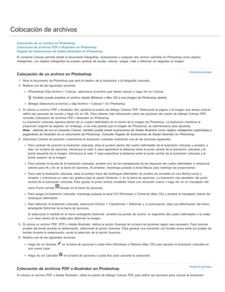 Colocación de archivos 
Colocación de un archivo en Photoshop 
Colocación de archivos PDF o Illustrator en Photoshop 
Pegado de ilustraciones de Adobe Illustrator en Photoshop 
El comando Colocar permite añadir al documento fotografías, ilustraciones o cualquier otro archivo admitido en Photoshop como objetos 
inteligentes. Los objetos inteligentes se pueden cambiar de escala, colocar, sesgar, rotar o deformar sin degradar la imagen. 
Volver al principio 
Volver al principio 
Colocación de un archivo en Photoshop 
1. Abra el documento de Photoshop que será el destino de la ilustración o la fotografía colocada. 
2. Realice una de las siguientes acciones: 
(Photoshop) Elija Archivo > Colocar, seleccione el archivo que desee colocar y haga clic en Colocar. 
También puede arrastrar un archivo desde Windows o Mac OS a una imagen de Photoshop abierta. 
(Bridge) Seleccione el archivo y elija Archivo > Colocar > En Photoshop. 
3. Si coloca un archivo PDF o Illustrator (AI), aparece el cuadro de diálogo Colocar PDF. Seleccione la página o la imagen que desee colocar, 
defina las opciones de recorte y haga clic en OK. Para obtener más información sobre las opciones del cuadro de diálogo Colocar PDF, 
consulte Colocación de archivos PDF o Illustrator en Photoshop. 
La ilustración colocada aparece dentro de un cuadro delimitador en el centro de la imagen de Photoshop. La ilustración mantiene la 
proporción original de aspecto; sin embargo, si es más grande que la imagen de Photoshop, se redimensiona para ajustarla. 
Nota: además de con el comando Colocar, también puede añadir ilustraciones de Adobe Illustrator como objetos inteligentes copiándolas y 
pegándolas de Illustrator en un documento de Photoshop. Consulte Pegado de ilustraciones de Adobe Illustrator en Photoshop. 
4. (Opcional) Cambie de posición o transforme la ilustración colocada realizando una de las acciones siguientes: 
Para cambiar de posición la ilustración colocada, sitúe el puntero dentro del cuadro delimitador de la ilustración colocada y arrastre; o 
bien, en la barra de opciones, introduzca el valor X para especificar la distancia entre el punto central de la ilustración colocada y el 
borde izquierdo de la imagen. Introduzca el valor Y para especificar la distancia entre el punto central de la ilustración colocada y el 
borde superior de la imagen. 
Para cambiar la escala de la ilustración colocada, arrastre uno de los manejadores de las esquinas del cuadro delimitador o introduzca 
valores para Al y An en la barra de opciones. Al arrastrar, mantenga pulsada la tecla Mayús para restringir las proporciones. 
Para rotar la ilustración colocada, sitúe el puntero fuera del rectángulo delimitador (el puntero se convierte en una flecha curva) y 
arrastre, o introduzca un valor (en grados) para la opción Rotación en la barra de opciones. La ilustración rota alrededor del punto 
central de la ilustración colocada. Para ajustar el punto central, arrástrelo hasta una ubicación nueva o haga clic en un manejador del 
icono Punto central situado en la barra de opciones. 
Para sesgar la ilustración colocada, mantenga pulsada la tecla Ctrl (Windows) o Comando (Mac OS) y arrastre el manejador lateral del 
rectángulo delimitador. 
Para deformar la ilustración colocada, seleccione Edición > Transformar > Deformar y, a continuación, elija una deformación del menú 
emergente Deformar de la barra de opciones. 
Si selecciona A medida en el menú emergente Deformar, arrastre los puntos de control, un segmento del cuadro delimitador o la malla, 
o un área dentro de la malla para deformar la imagen. 
5. Si coloca un archivo PDF, EPS o Adobe Illustrator, defina la opción Suavizar en la barra de opciones según sea necesario. Para fusionar 
píxeles del borde durante la rasterización, seleccione la opción Suavizar. Para generar una transición con bordes duros entre los píxeles de 
bordes durante la rasterización, anule la selección de la opción Suavizar. 
6. Realice una de las siguientes acciones: 
Haga clic en Aprobar en la barra de opciones o pulse Intro (Windows) o Retorno (Mac OS) para aprobar la ilustración colocada en 
una nueva capa. 
Haga clic en Cancelar en la barra de opciones o pulse Esc para cancelar la colocación. 
Colocación de archivos PDF o Illustrator en Photoshop 
Al colocar un archivo PDF o Adobe Illustrator, utilice el cuadro de diálogo Colocar PDF para definir las opciones para colocar la ilustración. 
 