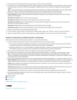 1. Con el documento de Photoshop de destino abierto, coloque el archivo PDF o Adobe Illustrator. 
2. En Seleccionar, en el cuadro de diálogo Colocar PDF, seleccione Páginas o Imágenes dependiendo de los elementos del documento PDF 
que desee importar. Si el archivo PDF tiene varias páginas o imágenes, haga clic en la miniatura de la página o del archivo que desee 
colocar. 
Nota: utilice el menú Tamaño de miniatura para ajustar la vista de miniaturas en la ventana de previsualización. La opción Ajustar página 
ajusta una miniatura a la ventana de previsualización. Aparece una barra de desplazamiento si hay varios elementos. 
Volver al principio 
3. En Opciones, utilice el menú Recortar a para especificar la parte del documento PDF o Illustrator (AI) que se incluirá: 
Cuadro delimitador Recorta al área rectangular más pequeña que incluye todo el texto y gráficos de la página. Esta opción elimina el 
espacio en blanco superfluo. 
Rectángulo de medios Recorta al tamaño original de la página. 
Rectángulo de recorte Recorta al área de recorte (márgenes de recorte) del archivo PDF. 
Rectángulo de sangrado Recorta al área especificada en el archivo PDF para albergar las limitaciones inherentes a los procesos de 
producción como cortes, pliegues y recortes. 
Rectángulo de corte Recorta al área especificada para el tamaño final deseado de la página. 
Rectángulo de diseño Recorta al área especificada en el archivo PDF para colocar los datos PDF en otra aplicación. 
4. Haga clic en OK para cerrar el cuadro de diálogo Colocar PDF. 
5. En caso necesario, defina cualquier opción para ubicar, cambiar la escala, sesgar, rotar, deformar o suavizar en la barra de opciones. 
6. Haga clic en Aprobar para colocar las ilustraciones como objetos inteligentes en una capa nueva del documento de destino. 
Pegado de ilustraciones de Adobe Illustrator en Photoshop 
Puede copiar ilustraciones de Adobe Illustrator y pegarlas en un documento de Photoshop. 
1. En Adobe Illustrator, especifique las preferencias de comportamiento de la función de copiar y pegar: 
Para rasterizar la ilustración automáticamente al pegarla en un documento de Photoshop, desactive las opciones de PDF y AICB (sin 
soporte para transparencia) en las preferencias de Administración de archivos y Portapapeles. 
Para pegar la ilustración como un objeto inteligente, una imagen rasterizada, un trazado o una capa de formas, active las opciones de 
PDF y AICB (sin soporte para transparencia) en las preferencias de Administración de archivos y Portapapeles. 
2. Abra un archivo en Adobe Illustrator, seleccione la ilustración que desea copiar y elija Edición > Copiar. 
3. En Photoshop, abra el documento en el que desea pegar la ilustración Adobe Illustrator y, a continuación, seleccione Edición > Pegar. 
Nota: si las opciones de PDF y AICB (sin soporte para transparencia) están desactivadas en las preferencias de Administración de 
archivos y Portapapeles de Adobe Illustrator, la ilustración se rasteriza automáticamente al pegarse en el documento de Photoshop. Omita 
el resto de los pasos de este procedimiento. 
4. En el cuadro de diálogo Pegar, seleccione el modo en que desea pegar la ilustración Adobe Illustrator y, a continuación, haga clic en OK: 
Objeto inteligente Pega la ilustración como un objeto inteligente vectorial que se puede redimensionar, transformar o mover sin degradar la 
imagen. Cuando se coloca la ilustración, sus datos de archivo se incrustan en el documento de Photoshop en una capa independiente. 
Píxeles Pega la ilustración como píxeles que se pueden redimensionar, transformar o mover antes de que se rasterice y se coloque en su 
propia capa del documento de Photoshop. 
Trazado Pega la ilustración como un trazado que se puede editar con las herramientas de pluma, la herramienta Selección de trazado o la 
herramienta Selección directa. El trazado se pega en la capa que está seleccionada en el panel Capas. 
Capa de formas Pega la ilustración como una nueva capa de formas (capa que contiene un trazado relleno del color frontal). 
5. Si ha seleccionado Objeto inteligente o Píxeles en el cuadro de diálogo Pegar, realice las modificaciones oportunas y haga clic en Intro o 
Retorno para colocar la ilustración. 
Más temas de ayuda 
Adobe Bridge 
Mini Bridge 
Segmentos de trazado, componentes y puntos 
Avisos legales | Política de privacidad en línea 
 